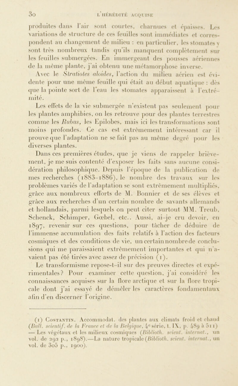 L II KH EDIT K ACQUISE produites dans l’air sont courtes, charnues et épaisses. Les variations de structure de ces feuilles sont immédiates et corres- pondent au changement de milieu : en particulier, les stomates \ sont très nombreux tandis qu’ils manquent complètement sur les feuilles submergées. En immergeant des pousses aériennes de la même plante, j'ai obtenu une métamorphose inverse. Avec le Stratiotes ciloicles, l'action du milieu aérien est évi- dente pour une même feuille qui était au début aquatique : dès que la pointe sort de l'eau les stomates apparaissent à l’extré- mité. Les effets de la vie submergée n’existent pas seulement pour les plantes amphibies, on les retrouve pour des plantes terrestres comme les Rubus, les Epilobes, mais ici les transformations sont moins profondes. Ce cas est extrêmement intéressant car il prouve que l’adaptation ne se fait pas au même degré pour les diverses plantes. Dans ces premières études, que je viens de rappeler briève- ment, je me suis contenté d’exposer les faits sans aucune consi- dération philosophique. Depuis l’époque de la publication de mes recherches (i883-i88G), le nombre des travaux sur les problèmes variés de l’adaptation se sont extrêmement multipliés, grâce aux nombreux efforts de M. Bonnier et de ses élèves et grâce aux recherches d’un certain nombre de savants allemands et hollandais, parmi lesquels on peut citer surtout MM. Treub, Schenck, Schimper, Gœbel, etc.. Aussi, ai-je cru devoir, en 1897, revenir sur ees questions, pour tâcher de déduire de l’immense accumulation des faits relatifs à l’action des facteurs cosmiques et des conditions de vie, un certain nombre de conclu- sions qui me paraissaient extrêmement importantes et qui n'a- vaient pas été tirées avec assez de précision (1). Le transformisme repose-t-il sur des preuves directes et expé- rimentales? Pour examiner cette question, j’ai considéré les connaissances acquises sur la flore arctique et sur la flore tropi- cale dont j’ai essayé de démêler les caractères fondamentaux afin d’en discerner borisme. (1) Gostantin. Accommodât, des plantes aux climats froid et chaud (Bail, scientif. de la France et de la Belgique, 4e série, t. 1\, p. 489 à ai 1) — Les végétaux et les milieux cosmiques (.Biblioth. scient, internat., un vol. de 292 p., 1898). — ha nature tropicale (Biblioth. scient, internat., un vol. de 3o5 p., 1900).