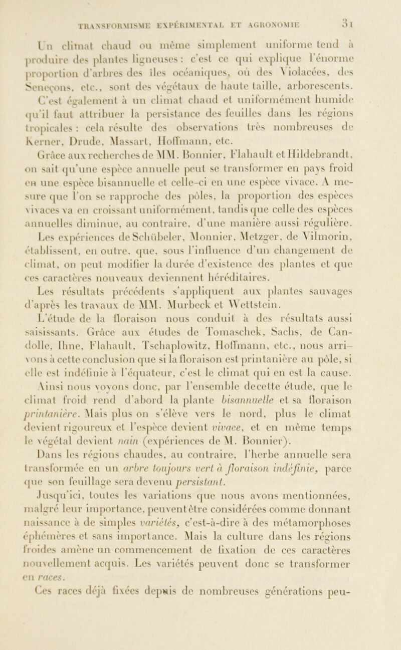 l n climat chaud ou même simplement uniforme tend à produire des plantes ligneuses : c’est ce qui explique rénorme proportion d’arbres des iles océaniques, où des N iolacées, des Séneçons, etc., sont des végétaux de haute taille, arborescents. C'est également à un climat chaud et uniformément humide qu’il faut attribuer la persistance des feuilles dans les régions tropicales : cela résulte des observations très nombreuses de Ixerner, Drude, Massait, Hoffmann, etc. Grâce aux recherches de MM. Bonnier, Flahault et Hildebrandt, on sait qu’une espèce annuelle peut se transformer en pays froid eh une espèce bisannuelle et celle-ci en une espèce vivace. A me- sure que I on se rapproche des pôles, la proportion des espèces dvaces va en croissant uniformément, tandisque celle des espèces annuelles diminue, au contraire, d’une manière aussi régulière. Les expériences deSchübeler, Monnicr, Metzger, de ilmorin, établissent, en outre, que, sous l’iniluence d’un changement de climat, on peut modifier la durée d’existence des plantes et que ces caractères nouveaux deviennent héréditaires. Les résultats précédents s’appliquent aux plantes sauvages d’après les travaux de MM. Murbeck et Wettstein. L’étude de la floraison nous conduit à des résultats aussi saisissants. Grâce aux études de Tomaschck, Sachs, de Can- dolle, lime, Flahault, Tschaplowitz, Hoffmann, etc., nous arri- vons à cette conclusion que si la floraison est printanière au pôle, si elle est indéfinie à l’équateur, c’est le climat qui en est la cause. Vinsi nous voyons donc, par l’ensemble decettc étude, que le climat froid rend d’abord la plante bisannuelle et sa floraison printanière. Mais plus on s’élève vers le nord, plus le climat devient rigoureux et l’espèce devient vivace, et en même temps le végétal devient nain (expériences dcM. Bonnier). Dans les régions chaudes, au contraire, F herbe annuelle sera O transformée en un arbre toujours vert à floraison indéfinie, parce <pie son feuillage sera devenu persistant. Jusqu’ici, toutes les variations que nous avons mentionnées, malgré leur importance, peuvent être considérées comme donnant naissance à de simples variétés, c’est-à-dire à des métamorphoses éphémères et sans importance. Mais la culture dans les régions froides amène un commencement de fixation de ces caractères nomellement acquis. Les variétés peuvent donc se transformer en races. Ces races déjà fixées depuis de nombreuses générations peu-