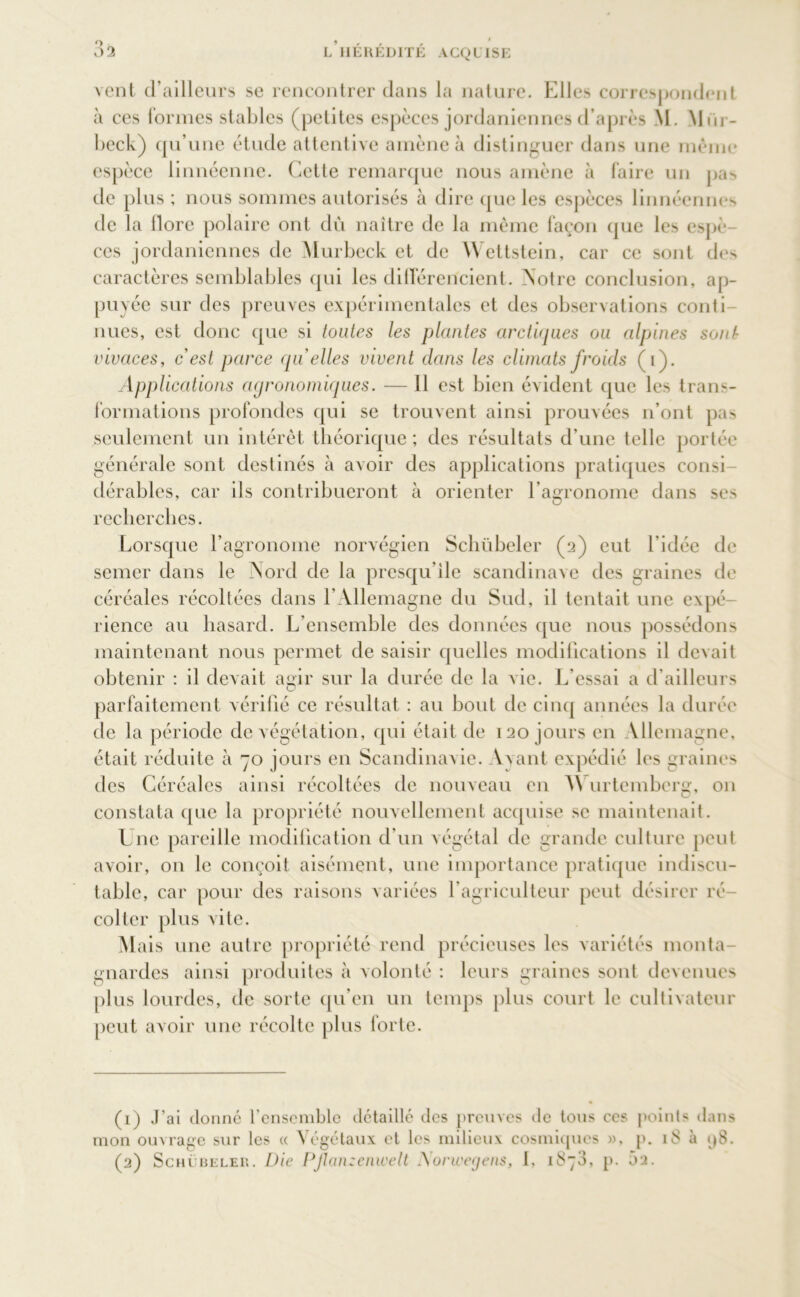 vent d’ailleurs se rencontrer dans la nature. Elles correspondent à ces formes stables (petites espèces jordaniennes d’après \L Mm - beck) qu’une étude attentive amène à distinguer dans une même espèce linnéenne. Cette remarque nous amène à faire un pas de plus ; nous sommes autorisés à dire que les espèces linnécnnes de la dore polaire ont du naître de la même façon que les espè- ces jordaniennes de Murbeck et de Wettstein, car ce sont des caractères semblables qui les ditférencient. Notre conclusion, ap- puyée sur des preuves expérimentales et des observations conli nues, est donc que si toutes les plantes arctiques ou alpines sont- vivaces, cest parce quelles vivent dans les climats froids (i). Applications agronomiques. — 11 est bien évident que les trans- formations profondes qui se trouvent ainsi prouvées n’ont pas seulement un intérêt théorique ; des résultats d’une telle portée énérale sont destinés à avoir des applications pratiques consi dérables, car ils contribueront à orienter l’agronome dans ses recherches. Lorsque l’agronome norvégien Schübeler (2) eut l'idée de semer dans le Nord de la presqu’île Scandinave des graines de céréales récoltées dans l’Allemagne du Sud, il tentait une expé rience au hasard. L’ensemble des données que nous possédons maintenant nous permet de saisir quelles modifications il devait obtenir : il devait agir sur la durée de la vie. L’essai a d’ailleurs parfaitement vérifié ce résultat : au bout de cinq années la durée de la période de végétation, qui était de 120 jours en Allemagne, était réduite à 70 jours en Scandinavie. Avant expédié les graines des Céréales ainsi récoltées de nouveau en AN urtemberg, on constata que la propriété nouvellement acquise se maintenait. Une pareille modification d’un végétal de grande culture peut avoir, on le conçoit aisément, une importance pratique indiscu- table, car pour des raisons variées l’agriculteur peut désirer ré- colter plus vite. Alais une autre propriété rend précieuses les variétés monta- gnardes ainsi produites à volonté : leurs graines sont devenues plus lourdes, de sorte qu’en un temps plus court le cultivateur peut avoir une récolte plus forte. (1) J’ai donné l’ensemble détaillé des preuves de tous ces points dans mon ouvrage sur les « Végétaux et les milieux cosmiques », p. 18 à <j8. (2) Schübeler. Die Pjlan:enwelt Norwegens, I, 1873, p. 5a.