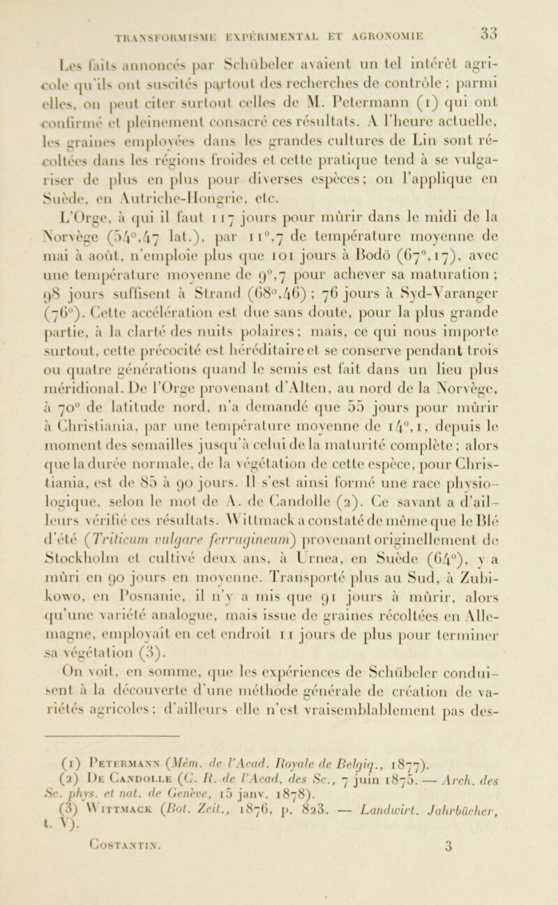l'K.VNSKOIlM ISMi; E \ 1 ’ I : HIM ENTA L ET AGRONOMIE Les l'ait annoncés par Sclnibcler avaient un tel intérêt agri- cole qu’ils ont suscités partout des recherches de contrôle; parmi elles, on peut citer surtout celles de M. Petermann (i) qui ont continué et pleinement consacré ces résultats. A l'heure actuelle, les graines employées dans les grandes cultures de Lin sont ré- coltées dans les régions froides et cette pratique tend à se vulga- riser de plus en plus pour diverses espèces; on l’applique en Suède, en Autriche-Hongrie, etc. L’Orge, à qui il faut i 17 jours pour mûrir dans le midi de la Norvège (54°,47 lat.), par 11°»7 de température moyenne de mai à août, n’emploie plus que 101 jours à Bodô (67°, 17), avec une température moyenne de q°,7 pour achever sa maturation ; p8 jours suffisent à Strand (68°,4b) ; 76 jours à Syd-A aranger (76°). Cette accélération est due sans doute, pour la plus grande partie, à la clarté des nuits polaires; mais, ce qui nous importe surtout, cette précocité est héréditaire et se conserve pendant trois ou quatre générations quand le semis est fait dans un lieu plus méridional. De l’Orge provenant d’Alten, au nord de la Norvège, à 70° de latitude nord, n’a demandé que 55 jours pour mûrir à Christiania, par une température moyenne de i4°,i, depuis le moment des semailles jusqu’à celui de la maturité complète; alors que la durée normale, de la végétation de cette espèce, pour Chris- tiania, est de 85 à 90 jours. Il s’est ainsi formé une race physio- logique, selon le mot de A. de Candolle (2). Ce savant a d’ail- leurs vérifié ces résultats. A\ i ttmack a constaté de même que le Blé d’été ( Triticuni vulgare ferrugineum) provenant originellement de Stockholm et cultivé deux ans, à Urnea, en Suède (04°), y a mûri en 90 jours en moyenne. Transporté plus au Sud, à Zubi- kowo, en Posnanie, il 11’y a mis que 91 jours à mûrir, alors qu’une variété analogue, mais issue de graines récoltées en Alle- magne, employait en cet endroit 11 jours de plus pour terminer .sa végétation (3). On \oit. en somme, que les expériences de Sclnibcler condui- sent à la découverte d’une méthode générale de création de va- riétés agricoles; d’ailleurs (die n’est vraisemblablement pas des- Arch. des (1) Petermann (Mém. de l’Acad. Royale de Belgiq., 1877). (2) 1)e Candolle (C. R. de l’Acad. des Sc., 7 juin 1875. — Se. phys. et nat. de Genève, i5 janv. 1878). (3) \\ ittmack (Rot. Zeit., 1876, v. 828. — Landwirt. Jahrbücher, t. V). CoSTANTIN.