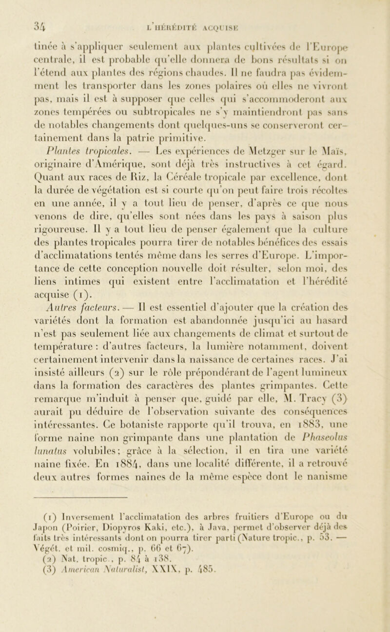 tinée a s’appliquer seulement aux [liantes cultivées de l’Europe centrale, il est probable qu’elle donnera de bons résultats si on l’étend aux plantes des régions chaudes. Il ne faudra pas évidem- ment les transporter dans les zones polaires où elles ne vivront pas, mais il est à supposer que celles qui s’accommoderont aux zones tempérées ou subtropicales ne s’y maintiendront pas sans de notables changements dont quelques-uns se conserveront cer- tainement dans la patrie primitive. Plantes tropicales. — Les expériences de Metzger sur le Maïs, originaire d’Amérique, sont déjà très instructives à cet égard. Quant aux races de Riz, la Céréale tropicale par excellence, dont la durée de végétation est si courte qu’on peut faire trois récoltes en une année, il y a tout lieu de penser, d’après ce que nous venons de dire, qu elles sont nées dans les pays à saison plus rigoureuse. H y a tout lieu de penser également que la culture des plantes tropicales pourra tirer de notables bénéfices des essais d’acclimatations tentés même dans les serres d’Europe. L’impor- tance de cette conception nouvelle doit résulter, selon moi, des liens intimes qui existent entre l’acclimatation et l’hérédité acquise (i). Autres facteurs. — Il est essentiel d’ajouter que la création des variétés dont la formation est abandonnée jusqu’ici au hasard n’est pas seulement liée aux changements de climat et surtout de température: d’autres facteurs, la lumière notamment, doivent certainement intervenir dans la naissance de certaines races. J'ai insisté ailleurs (2) sur le rôle prépondérant de l’agent lumineux dans la formation des caractères des plantes grimpantes. Cette remarque m’induit à penser que, guidé par elle, M. Tracy (3) aurait pu déduire de l’observation suivante des conséquences intéressantes. Ce botaniste rapporte qu’il trouva, en i883, une forme naine non grimpante dans une plantation de Phaseolus lunatus volubiles; grâce à la sélection, il en tira une variété naine fixée. En 1884» dans une localité différente, il a retrouvé deux autres formes naines de la même espèce dont le nanisme (1) Inversement l'acclimatation des arbres fruitiers d'Europe ou du Japon (Poirier, Diopyros Kaki, etc.), à Java, permet d’observer déjà des faits très intéressants dont on pourra tirer parti (Nature tropic., p. a3. — Yégét. et mil. cosmiq., p. GG et 67). (2) Nat. tropic., p. 84 à i38. (3) American Aaluralist, XXI\, p. 485.