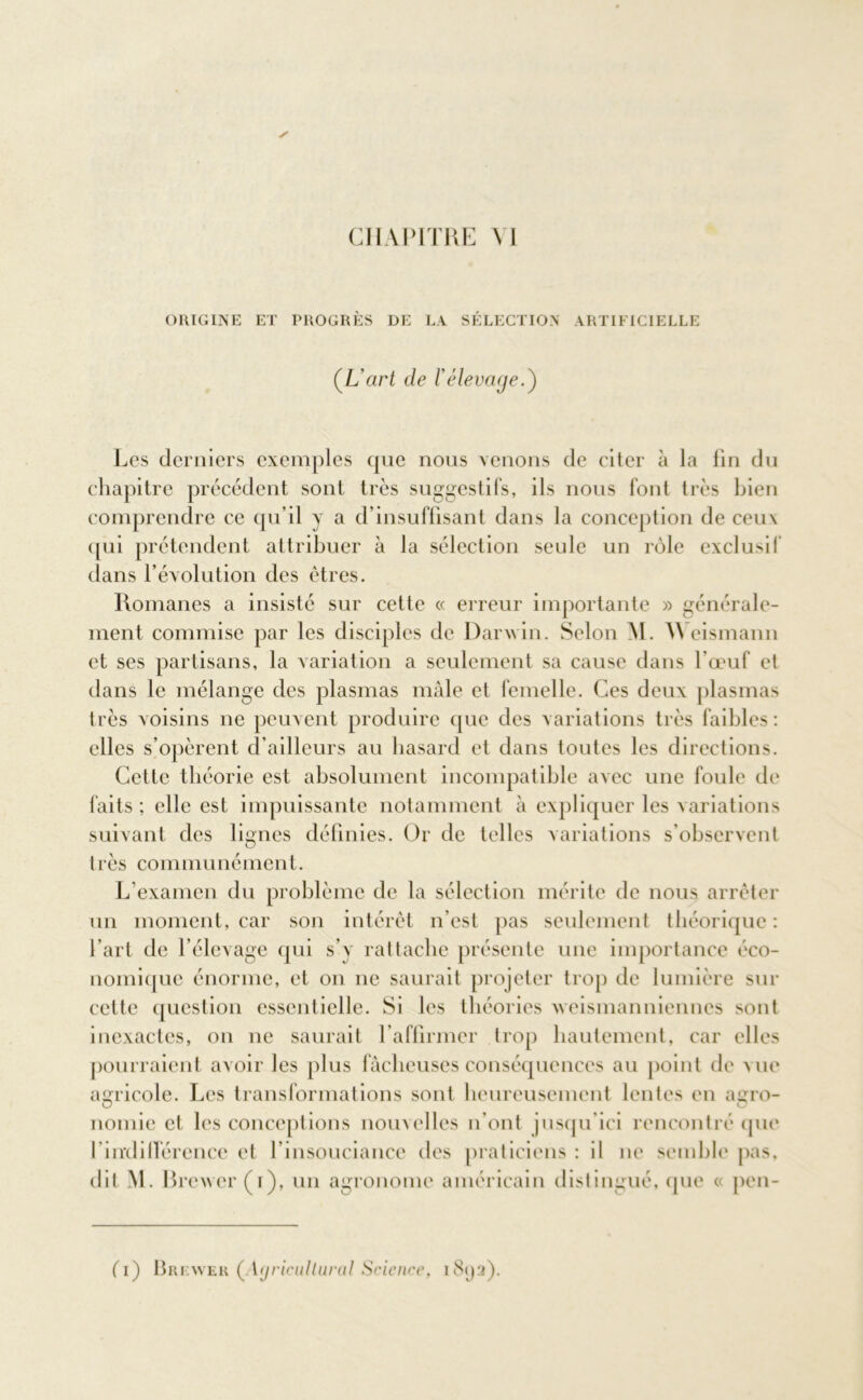 ORIGINE ET PROGRES DE LA SELECTION ARTIFICIELLE (,L'art de l'élevage.) Les derniers exemples que nous venons de citer à la fin du chapitre précédent sont très suggestifs, ils nous font très bien comprendre ce qu’il y a d’insuffisant dans la conception de ceux qui prétendent attribuer à la sélection seule un rôle exclusif dans l’évolution des êtres. Romanes a insisté sur cette « erreur importante » générale- ment commise par les disciples de Darwin. Selon M. Weismann et ses partisans, la variation a seulement sa cause dans l’œuf et dans le mélange des plasmas mâle et femelle. Ces deux plasmas très voisins ne peuvent produire que des variations très faibles: elles s’opèrent d’ailleurs au hasard et dans toutes les directions. Cette théorie est absolument incompatible avec une foule de faits ; elle est impuissante notamment à expliquer les variations suivant des lignes définies. Or de telles variations s’observent très communément. L’examen du problème de la sélection mérite de nous arrêter un moment, car son intérêt n'est pas seulement théorique: l'art de l’élevage qui s’y rattache présente une importance éco- nomique énorme, et on ne saurait projeter trop de lumière sur cette question essentielle. Si les théories xveismanniennes sont inexactes, on ne saurait l’affirmer trop hautement, car elles pourraient avoir les plus fâcheuses conséquences au point de vue agricole. Les transformations sont heureusement lentes en agro- nomie et les conceptions nouvelles n’ont jusqu’ici rencontré que l’indifférence et l'insouciance des praticiens : il ne semble pas. dit M. Brewer (i), un agronome américain distingué, que « pen- (T) Brewer (Ayricultural Science, i8ya).