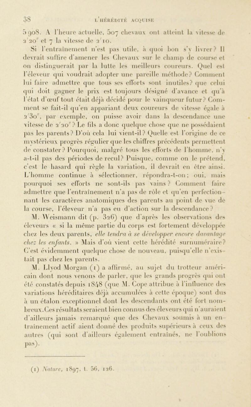 5 908. A l’heure actuelle, 5o chevaux ont atteint la \itesse de 2'20 et 7 la vitesse de 2' 10. Si l’entraînement n’est pas utile, à quoi hou s’v livrer? Il devrait suffire d’amener les Chevaux sur le champ de course et ou distinguerait par la lutte les meilleurs coureurs. Quel est l’éleveur qui voudrait adopter une pareille méthode? Comment lui faire admettre que tous ses efforts sont inutiles? que celui qui doit gagner le prix est toujours désigné d’avance et qu’à l’état d’œuf tout était déjà décidé pour le vainqueur futur? Com- ment se fait-il qu’en appariant deux coureurs de \itesse égale à 2 80 , par exemple, 011 puisse avoir dans la descendance une vitesse de 2'20' } Le 111s a donc quelque chose que ne possédaient pas les parents? D'où cela lui vient-il? Quelle est l’origine de ce mystérieux progrès régulier que les chiffres précédents permettent de constater? Pourquoi, malgré tous les efforts de l’homme, n'\ a-t-il pas des périodes de recul? Puisque, comme 011 le prétend, c’est le hasard qui règle la variation, il devrait en être ainsi. L’homme continue à sélectionner, répondra-t-on; oui, mais pourquoi ses efforts ne sont-ils pas vains ? Comment faire admettre que l’entraînement n’a pas de rôle et qu’en perfection- nant les caractères anatomiques des parents au point de vue de la course, l’éleveur n'a pas eu d’action sur la descendance ? M. Weismann dit (p. 326) que d’après les observations des éleveurs « si la même partie du corps est fortement développée chez les deux parents, elle tendra à se développer encore davantage chez les enfants. » Mais d’où vient celte hérédité surnuméraire? C'est évidemment quelque chose de nouveau, puisqu’elle n’exis- tait pas chez les parents. M. Llyod Morgan (1) a affirmé, au sujet du trotteur améri- cain dont nous venons de parler, que les grands progrès qui ont été constatés depuis 1848 (que M. Cope attribue à l'influence des variations héréditaires déjà accumulées à cette époque) sont dus à un étalon exceptionnel dont les descendants ont été fort nom- breux.Ces résultats seraient bien connus des éleveurs qui 11’auraient d’ailleurs jamais remarqué (pie des Chevaux soumis à un en traînement actif aient donné des produits supérieurs à ceux des autres (qui sont d ailleurs également entraînés, 11e l'oublions Pas)- (1) Nature, 1897, t. 50, 126.