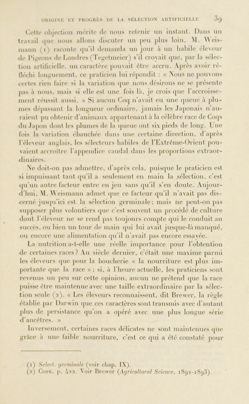 oui»;im: 1 :r i»koc;hi;s ni. la sélection* artificielle 3() Cette objection mérite de nous retenir un instant. Dans un traxail que nous allons discuter un peu plus loin, M. \\ eis- inann i) raconte qu’il demanda un jour à un habile éleveur de Pigeons de Londres (Tegctineier) s’il croyait (pie, par la sélec- tion artificielle, un caractère pouvait être accru. Après avoir ré- fléchi longuement, ce praticien lui répondit : « Nous ne pouvons certes rien faire si la variation que nous désirons ne se présente pas à nous, mais si elle est une fois là, je crois que l’accroisse- ment réussit aussi. » Si aucun Coq n’avait eu une queue à plu- mes dépassant la longueur ordinaire, jamais les Japonais n’au- raient pu obtenir d’animaux appartenant à la célèbre race de Coqs du Japon dont les plumes de la queue ont six pieds de long. Une fois la variation ébauchée dans une certaine direction, d’après l’éleveur anglais, les sélecteurs habiles de l’Extrême-Orient pou- vaient accroître l’appendice caudal dans les proportions extraor- dinaires. Ne doit-on pas admettre, d’après cela, puisque le praticien est si impuissant tant qu’il a seulement en main la sélection, c’est qu’un autre facteur entre en jeu sans qu’il s’en doute. Aujour- d’hui, M. \Y eismann admet que ce facteur qu’il n’avait pas dis- cerné jusqu’ici est la sélection germinale; mais ne peut-on pas supposer plus volontiers que c’est souvent un procédé de culture dont l’éleveur ne se rend pas toujours compte qui le conduit au succès, ou bien un tour de main qui lui ax ait jusque-là manqué, ou encore une alimentation qu’il n’avait pas encore essayée. La nutrition a-t-elle une réelle importance pour l’obtention de certaines races? Vu siècle dernier, c’était une maxime parmi les éleveurs que pour la boucherie « la nourriture est plus im- portante que la race » ; si, à l’heure actuelle, les praticiens sont revenus un peu sur cette opinion, aucun ne prétend que la race puisse être maintenue avec une taille extraordinaire par la sélec- tion seule (2). « Les éleveurs reconnaissent, dit Brexver, la règle établie par Darwin que ces caractères sont transmis avec d’autant plus de persistance qu’on a opéré avec une plus longue série d’ancêtres. » Inversement, certaines races délicates ne sont maintenues que grâce à une laible nourriture, c’est ce qui a été constaté pour (1) Select, (jenninale (voir cliap. IX).
