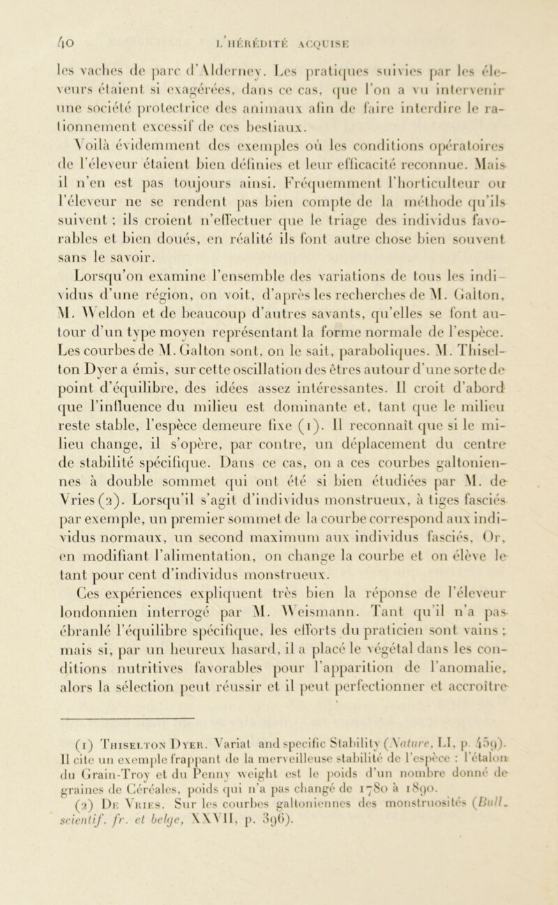 les vaches de parc d’Alderney. Les pratiques suivies par les éle- veurs étaient si exagérées, dans ce cas, que l’on a vu intervenir une société protectrice des animaux alin de faire interdire le ra- tionnement excessif de ces bestiaux. Voilà évidemment des exemples où les conditions opératoires de l’éleveur étaient bien définies et leur efficacité reconnue. Mais il n’en est pas toujours ainsi. Fréquemment l’horticulteur ou l’éleveur ne se rendent pas bien compte de la méthode qu’ils suivent ; ils croient n’effectuer que le triage des individus favo- rables et bien doués, en réalité ils font autre chose bien souvent sans le savoir. Lorsqu’on examine l’ensemble des variations de tous les indi- vidus d’une région, on voit, d’après les recherches de M. Gaiton, M. Weldon et de beaucoup d’autres savants, qu elles se font au- tour d’un type moyen représentant la forme normale de l’espèce. Lescourbesde M.Gaiton sont, on le sait, paraboliques. M. Thisel- ton Dyera émis, sur cette oscillation des êtres autour d’une sorte de point d’équilibre, des idées assez intéressantes. 11 croit d’abord que l’influence du milieu est dominante et, tant que le milieu reste stable, l'espèce demeure fixe (i). Il reconnaît que si le mi- lieu change, il s’opère, par contre, un déplacement du centre de stabilité spécifique. Dans ce cas, on a ces courbes galtonien- nes à double sommet qui ont été si bien étudiées par M. de Vries(a). Lorsqu’il s’agit d’individus monstrueux, à tiges fasciés par exemple, un premier sommet de la courbe correspond aux indi- vidus normaux, un second maximum aux individus fasciés. Or, (*n modifiant l’alimentation, on change la courbe et on élève le tant pour cent d’individus monstrueux. Ces expériences expliquent très bien la réponse de l’éleveur londonnien interrogé par M. YVeismann. Tant qu’il n’a pas- ébranlé l’équilibre spécifique, les efforts du praticien sont vains ; mais si, par un heureux hasard, il a placé le végétal dans les con- ditions nutritives favorables pour l’apparition de l'anomalie, alors la sélection peut réussir et il peut perfectionner et accroître (r) Thiselton Dyer. Variât and spécifie Stabilité (Aattire, LI, p 45i)). Il cite un exemple frappant de la merveilleuse stabilité de l’espèce : l'étalon du Grain-Troy et du Penny weight est le poids d’un nombre donné île graines de Céréales, poids qui n’a pas changé de i”8o a i8ç)0. (2) De Vries. Sur les courbes galtoniennes des monstruosité' (Bull. scient if. fr. et belge, WN II, p. 3<jü).