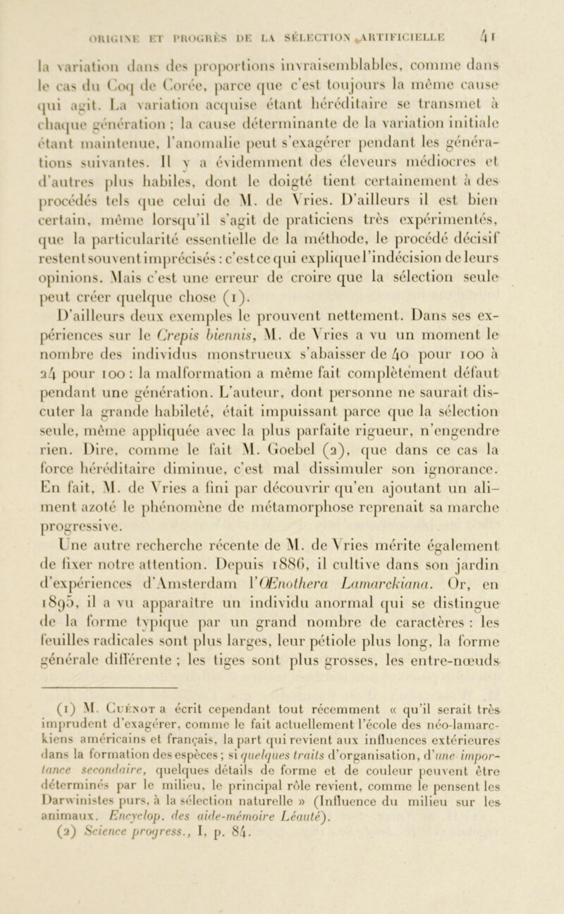 l.i variation dans des proportions invraisemblables, comme dans le cas dn Coq de Corée, parce que c'est toujours la même cause qui agit. La variation acquise étant héréditaire se transmet à chaque génération ; la cause déterminante de la variation initiale étant maintenue, l’anomalie peut s’exagérer pendant les généra- tions suivantes. Il va évidemment des éleveurs médiocres et d’autres plus habiles, dont le doigté tient certainement à des procédés tels que celui de M. de Y ries. D’ailleurs il est bien certain, même lorsqu'il s’agit de praticiens très expérimentés, que la particularité essentielle de la méthode, le procédé décisil restent souvent imprécisés : c’estcequi explique l’indécision de leurs opinions. Mais c’est une erreur de croire que la sélection seule peut créer quelque chose (i). D'ailleurs deux exemples le prouvent nettement. Dans ses ex- périences sur le Crépis biennis, M. de Yries a vu un moment le nombre des individus monstrueux s’abaisser de l\o pour too à 24 pour ioo: la malformation a même fait complètement défaut pendant une génération. L’auteur, dont personne ne saurait dis- cuter la grande habileté, était impuissant parce que la sélection seule, même appliquée avec la plus parfaite rigueur, n’engendre rien. Dire, comme le fait M. Goebel (2), que dans ce cas la force héréditaire diminue, c’est mal dissimuler son ignorance. En fait, M. de \ ries a fini par découvrir qu’en ajoutant un ali- ment azoté le phénomène de métamorphose reprenait sa marche progressive. Une autre recherche récente de M. de Yries mérite également de fixer notre attention. Depuis 1886, il cultive dans son jardin d’expériences d’Amsterdam VOEnothera Lcimarckiana. Or, en 1895, il a vu apparaître un individu anormal qui se distingue de la forme typique par un grand nombre de caractères : les feuilles radicales sont plus larges, leur pétiole plus long, la forme générale différente ; les tiges sont plus grosses, les entre-nœuds (1) M. G i'énot a écrit cependant tout récemment « qu’il serait très imprudent d’exagérer, comme le fait actuellement l’école des néo-lamarc- kiens américains et français, la part qui revient aux influences extérieures dans la formation des espèces ; si quelques traits d’organisation, d'une impor- tance secondaire, quelques détails de forme et de couleur peuvent être déterminés par le milieu, le principal rôle revient, comme le pensent les Darwinistes purs, à la sélection naturelle » (Influence du milieu sur les animaux. Encyclop. des aide-mémoire Léauté). (2) Science propress., I, p. 84-