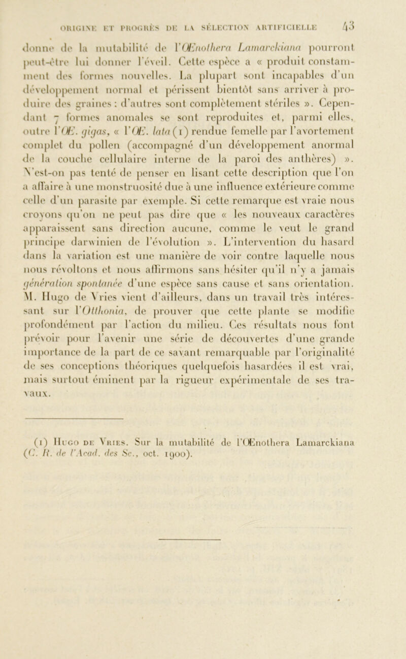 % donne île la mutabilité de Y Œnothera Lamarckiana pourront peut-être lui donner l’éveil. Celte espèce a « produit constam- ment des formes nouvelles. La plupart sont incapables d’un développement normal et périssent bientôt sans arriver à pro- duire des graines: d’autres sont complètement stériles ». Cepen- dant - formes anomales se sont reproduites et, parmi elles, outre YŒ. gigas, « YŒ. lata (i) rendue femelle par l’avortement complet du pollen (accompagné d’un développement anormal de la eouebe cellulaire interne de la paroi des anthères) ». N’est-on pas tenté de penser en lisant cette description que l’on a affaire à une monstruosité due à une influence extérieure comme celle d’un parasite par exemple. Si cette remarque est vraie nous croyons qu’on ne peut pas dire que « les nouveaux caractères apparaissent sans direction aucune, comme le veut le grand principe darwinien de l’évolution ». L intervention du hasard dans la variation est une manière de voir contre laquelle nous nous révoltons et nous affirmons sans hésiter qu’il n’y a jamais génération spontanée d’une espèce sans cause et sans orientation. NI. Hugo de \ ries vient d’ailleurs, dans un travail très intéres- sant sur YOtthonia, de prouver que cette plante se modifie profondément par l’action du milieu. Ces résultats nous font prévoir pour l’avenir une série de découvertes d’une grande importance de la part de ce savant remarquable par l’originalité de ses conceptions théoriques quelquefois hasardées il est vrai, mais surtout éminent par la rigueur expérimentale de ses tra- vaux. (i) Hugo de \ ries. Sur la mutabilité de l’QEnothera Lamarckiana