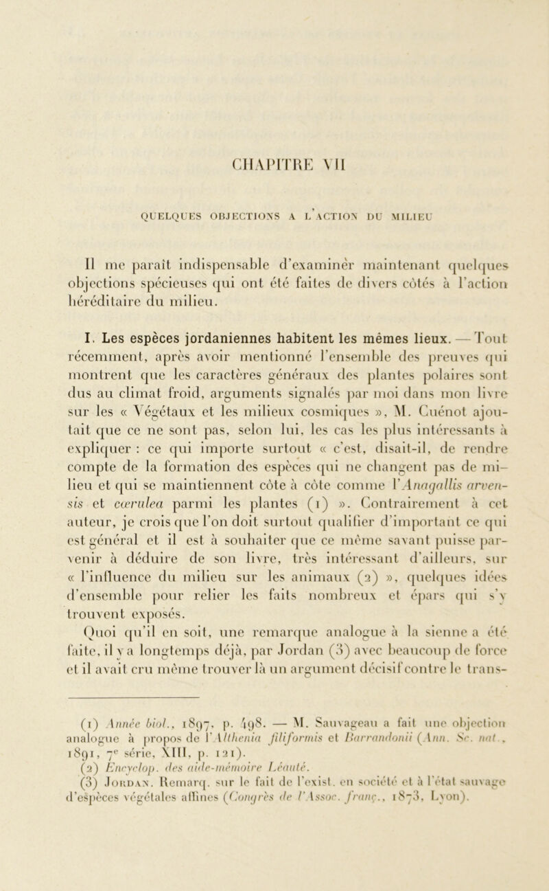 QUELQUES OBJECTIONS A LACTION DU MILIEU Il me paraît indispensable d’examiner maintenant quelques objections spécieuses qui ont été faites de divers côtés à l’action héréditaire du milieu. I. Les espèces jordaniennes habitent les mêmes lieux.—Tout récemment, après avoir mentionné l’ensemble des preuves qui montrent que les caractères généraux des plantes polaires sont dus au climat froid, arguments signalés par moi dans mon livre sur les « Végétaux et les milieux cosmiques », M. Cuénot ajou- tait que ce ne sont pas, selon lui, les cas les plus intéressants à expliquer : ce qui importe surtout « c’est, disait-il, de rendre compte de la formation des espèces qui ne changent pas de mi- lieu et qui se maintiennent côte à côte comme YAncigallis arven- sis et cœrulea parmi les plantes (i) ». Contrairement à cet auteur, je crois que l’on doit surtout qualifier d’important ce qui est général et il est à souhaiter que ce même savant puisse par- venir à déduire de son livre, très intéressant d’ailleurs, sur « l'influence du milieu sur les animaux (2) », quelques idées d’ensemble pour relier les faits nombreux et épars qui s’v trouvent exposés. Quoi qu’il en soit, une remarque analogue à la sienne a été faite, il va longtemps déjà, par Jordan (3) avec beaucoup de force et il avait cru même trouver là un argument décisif contre le trans- (1) Année biol., 1897. p. '198. — M. Sauvageau a fait une objection analogue à propos de f Uthenia füiformis et Barrandonii ( l///i. N<\ mit . 1891, 7e série, XIII, p. 121). (2) Encyclop. <les aide-mémoire Léauté. (3) Jordan. Remarq. sur le fait de fexist. en société et à 1 état sauvage d’espèces végétales atïines (Congrès de /’ t s.s oc. J ram;., 1878. Lvon).