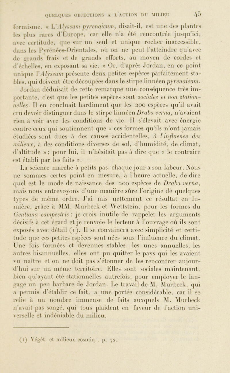 QUELQUES OBJECTIONS A L* ACTION DU MILIEU 4;> formisme. « L’ 1lyssum pyrenaicum, disait-il, est une des plantes le> plus rares d’Europe, car elle n'a été rencontrée jusqu’ici, avec certitude, que sur un seul et unique rocher inaccessible, dans les Pyrénées-Orientales, où on ne peut l’atteindre qu’avec de grands frais et de grands efforts, au moyen de cordes et d’échelles, en exposant sa vie. » Or, d’après Jordan, en ce point unique YAlyssum présente deux petites espèces parfaitement sta- bles, (jui doivent être découpées dans le stirpe linnéen pyrenaicum. Jordan déduisait de cette remarque une conséquence très im- portante, c’est que les petites espèces sont sociales et non station- nelles. 11 en concluait hardiment que les 200 espèces qu’il avait cru devoir distinguer dans le stirpe linnéen Draba verna, n’avaient rien à voir avec les conditions de vie. 11 s’élevait avec énergie contre ceux qui soutiennent que « ces formes qu’ils n’ont jamais étudiées sont dues à des causes accidentelles, à l'influence des milieux, à des conditions diverses de sol, d’humidité, de climat, d’altitude » ; pour lui, il n'hésitait pas à dire que « le contraire est établi par les faits ». La science marche à petits pas, chaque jour a son labeur. Nous ne sommes certes point en mesure, à l’heure actuelle, de dire quel est le mode de naissance des 200 espèces de Draba verna, mais nous entrevoyons d’une manière sûre l'origine de quelques i\pes de même ordre. J’ai mis nettement ce résultat en lu- mière, grâce à MM. M urbeck et Wettstein, pour les formes du (ientiana campestris : je crois inutile de rappeler les arguments exposés avec détail (1). 11 se convaincra avec simplicité et certi- tude (pie ces petites espèces sont nées sous l’influence du climat, l ue fois formées et devenues stables, les unes annuelles, les autres bisannuelles, elles ont pu quitter le pays qui les avaient mi naître et 011 ne doit pas s’étonner de les rencontrer aujour- d'hui sur un même territoire. Elles sont sociales maintenant, bien qu’ayant été stationnelles autrefois, pour employer le lan- gage un peu barbare de Jordan. Le travail de M. Murbeck, qui a permis d’établir ce fait, a une portée considérable, car il se relie à un nombre immense de faits auxquels M. Murbeck n’avait pas songé, qui tous plaident en faveur de l’action uni- verselle et indéniable du milieu.