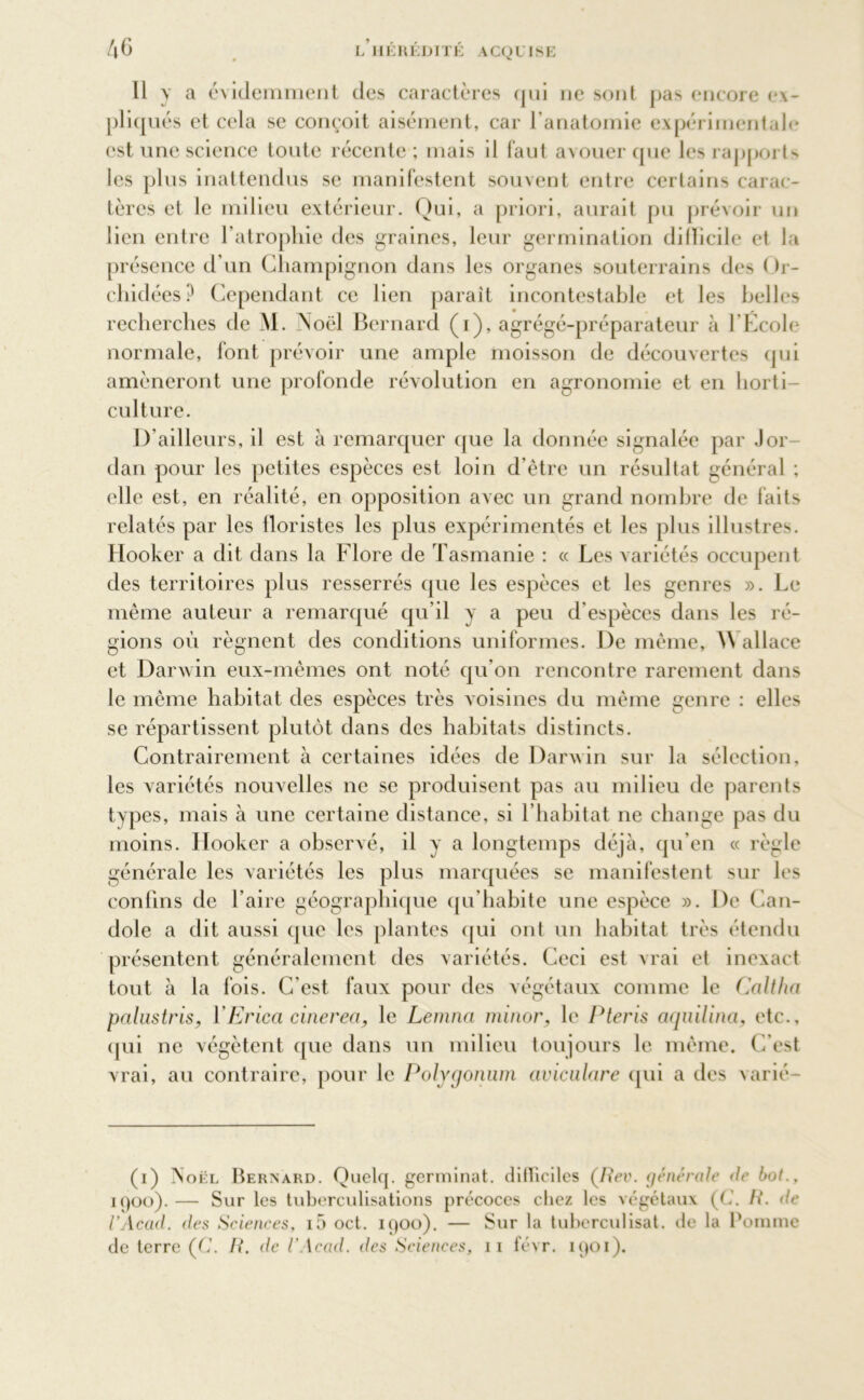 46 Il y a évidemment des caractères qui ne sont pas encore ex- pliqués et cela se conçoit aisément, car l’anatomie expérimentale est une science toute récente ; mais il faut avouer que les rapports les plus inattendus se manifestent souvent entre certains carac- tères et le milieu extérieur. Qui, a priori, aurait pu prévoir un lien entre l’atrophie des graines, leur germination difficile et la présence d’un Champignon dans les organes souterrains des ( )r- chidées? Cependant ce lien parait incontestable et les belles recherches de M. Noël Bernard (i), agrégé-préparateur à l’École normale, font prévoir une ample moisson de découvertes qui amèneront une profonde révolution en agronomie et en horti- culture. B ailleurs, il est à remarquer que la donnée signalée par Jor- dan pour les petites espèces est loin d’être un résultat général ; elle est, en réalité, en opposition avec un grand nombre de faits relatés par les Aoristes les plus expérimentés et les plus illustres. Hooker a dit dans la Flore de Tasmanie : « Les variétés occupent des territoires plus resserrés que les espèces et les genres ». Le même auteur a remarqué qu’il y a peu d'espèces dans les ré- gions où régnent des conditions uniformes. De même, W allace et Darwin eux-mêmes ont noté qu’on rencontre rarement dans le même habitat des espèces très voisines du même genre : elles se répartissent plutôt dans des habitats distincts. Contrairement à certaines idées de Darwin sur la sélection, les variétés nouvelles ne se produisent pas au milieu de parents types, mais à une certaine distance, si l’habitat ne change pas du moins. Hooker a observé, il y a longtemps déjà, qu'en « règle générale les variétés les plus marquées se manifestent sur les confins de l'aire géographique qu’habite une espèce ». De Can- dole a dit aussi que les plantes qui ont un habitat très étendu présentent généralement des variétés. Ceci est vrai et inexact tout à la fois. C'est faux pour des végétaux comme le Caltha palustris, YEricci cinerea, le Lemna minor, le Pteris aquilina, etc., qui ne végètent que dans un milieu toujours le même. C’est vrai, au contraire, pour le Polygonum civiculare qui a des varié- (i) Noël Bernard. Quelq. germinat. difficiles (/?ct\ générale de bot., 1900). — Sur les tuberculisations précoces chez les végétaux (C. R. de l'Acad. des Sciences, i5 oct. 1900). — Sur la tuberculisat. de la Pomme