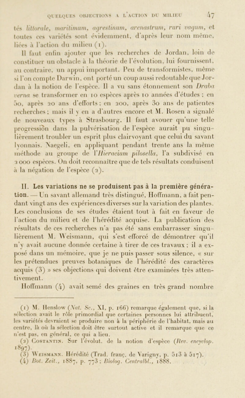Ql K LOI I.S OBJECTIONS V L ACTION DU MILIEU 4? tés littorale, maritimum, aijrestinum, arenastrum, ruri vacjum, et toutes ces >ariétés sont évidemment, d’après leur nom même, liées à l’action du milieu (i). Il faut enlin ajouter que les recherches de Jordan, loin de constituer un obstacle à la théorie de l’évolution, lui fournissent, au contraire, un appui important. Peu de transformistes, même si l’on compte Darwin, ont porté un coup aussi redoutable que Jor- dan à la notion de l’espèce. Il a vu sans étonnement son Draba cerna se transformer en io espèces après 10 années d’études ; en ho, après 20 ans d’efforts; en 200, après 3o ans de patientes recherches; mais il \ en a d’autres encore et M. Rosen a signalé de nouveaux tvpes à Strasbourg. Il faut avouer qu’une telle progression dans la pulvérisation de l’espèce aurait pu singu- lièrement troubler un esprit plus clairvoyant (pie celui du savant lyonnais, \aegeli, en appliquant pendant trente ans la même méthode au groupe de YHieracium pilosella, l’a subdivisé en 2 000 espèces. On doit reconnaître (pie de tels résultats conduisent à la négation de l’espèce (2). 11. Les variations ne se produisent pas à la première généra- tion. — Lu savant allemand très distingué, Hoffmann, a fait pen- dant n ingt ans des expériences diverses sur la \ ariation des plantes. Les conclusions de ses études étaient tout à fait en faveur de l’action du milieu et de l’hérédité acquise. La publication des résultats de ces recherches n'a pas été sans embarrasser singu- lièrement M. Weismann, qui s’est efforcé de démontrer qu’il n v avait aucune donnée certaine à tirer de ces travaux ; il a ex- posé dans un mémoire, que je ne puis passer sous silence, « sur les prétendues preuves botaniques de l’hérédité des caractères acquis (3) » ses objections qui doivent être examinées très atten- tivement. Hoffmann (4) avait semé des graines en très grand nombre (1) M. llenslow (JSat. Sc., XI, p. 16G) remarque également que, si la sélection avait le rôle primordial que certaines personnes lui attribuent, les variétés devraient se produire non à la périphérie de l'habitat, mais au centre, là où la sélection doit être surtout active et il remarque que ce n'est pas, en général, ce qui a lieu. (2) Costantin. Sur lévolut. de la notion d'espèce (Rev. eneyclop. i897)- (3) W eismann. Hérédité (Trad. franç. de \arigny, p. 513 à 5i). (4) Rot. Zeit., 1887, p. 773; Bioloej. Centralbl., 1888.