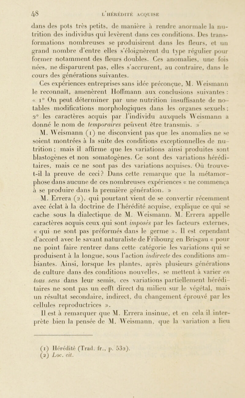 dans des pois très petits, de manière à rendre anormale la nu- trition des individus qui levèrent dans ces conditions. Des trans- formations nombreuses se produisirent dans les Heurs, et un grand nombre d’entre elles s’éloignèrent du type régulier pour former notamment des Heurs doubles. Ces anomalies, une fois nées, ne disparurent pas, elles s’accrurent, au contraire, dans le cours des générations suivantes. Ces expériences entreprises sans idée préconçue, M. W eismann le reconnaît, amenèrent Hoffmann aux conclusions suivantes : « i° On peut déterminer par une nutrition insuffisante de no- tables modifications morphologiques dans les organes sexuels ; 2° les caractères acquis par l’individu auxquels A\ eismann a donné le nom de temporaires peuvent être transmis. » M. Weismann (i) ne disconvient pas que les anomalies ne se soient montrées à la suite des conditions exceptionnelles de nu- trition ; mais il affirme que les variations ainsi produites sont blastogènes et non somatogènes. Ce sont des variations hérédi- taires, mais ce ne sont pas des variations acquises. Où trouve- t-il la preuve de ceci? Dans cette remarque que la métamor- phose dans aucune de ces nombreuses expériences « ne commença à se produire dans la première génération. » M. Errera (2), qui pourtant vient de se convertir récemment avec éclat à la doctrine de l'hérédité acquise, explique ce qui se cache sous la dialectique de M. Weismann. M. Errera appelle caractères acquis ceux qui sont imposés par les facteurs externes, « qui ne sont pas préformés dans le germe ». Il est cependant d’accord avec le savant naturaliste de Fribourg en Brisgau « pour ne point faire rentrer dans cette catégorie les variations qui se produisent à la longue, sous l'action indirecte des conditions am- biantes. Ainsi, lorsque les plantes, après plusieurs générations de culture dans des conditions nouvelles, se mettent à varier en tous sens dans leur semis, ces variations partiellement hérédi- taires ne sont pas un eelft direct du milieu sur le végétal, mais un résultat secondaire, indirect, du changement éprouvé par les cellules reproductrices ». Il est à remarquer que M. Errera insinue, et en cela il inter- prète bien la pensée de M. Weismann, que la variation a lieu (1) Hérédité (Trad. fr., p. 532). (2) Loc. cit.