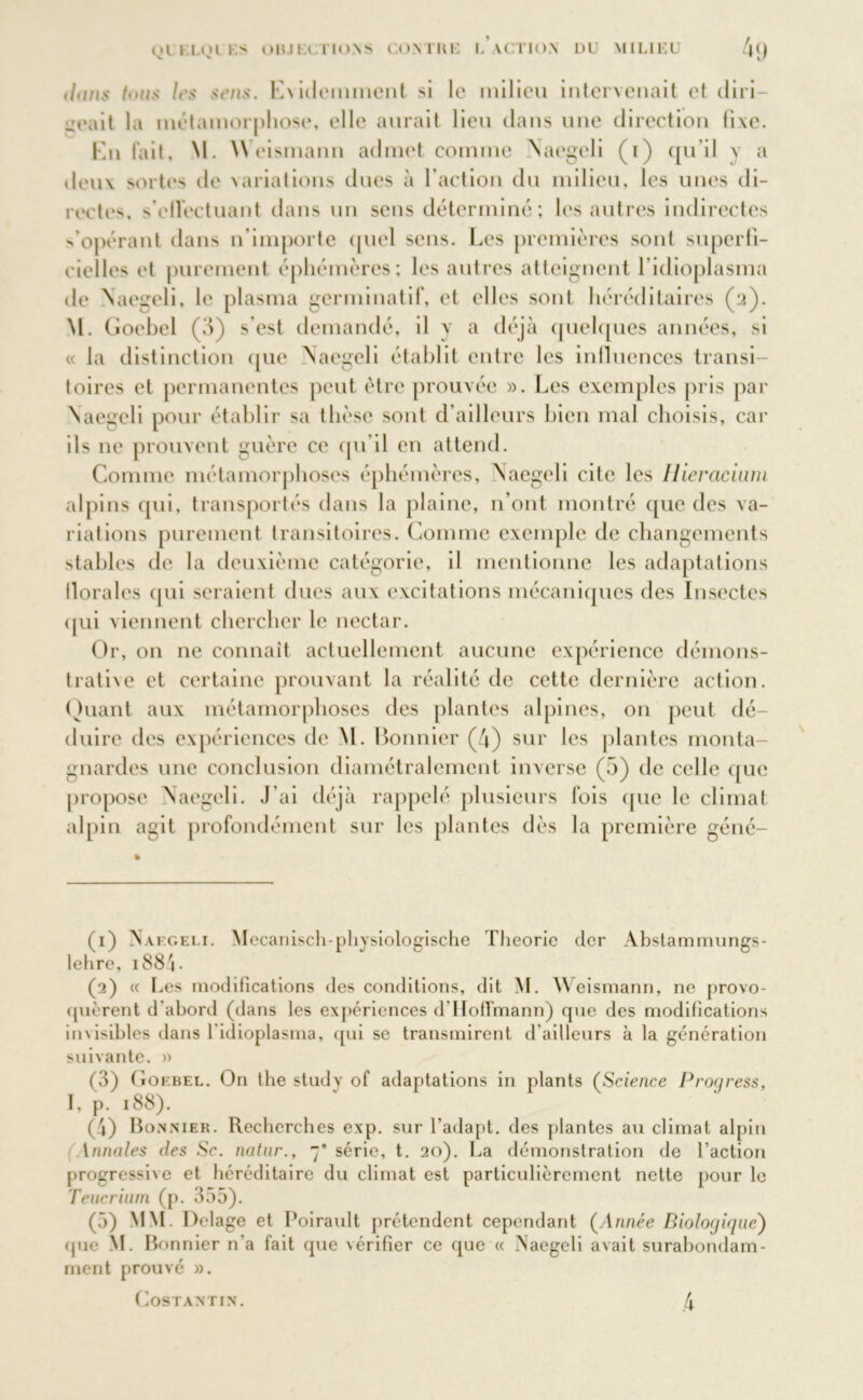 dans tous les sens. Exidemment si le milieu intervenait et diri- geait la métamorphose, elle aurait lieu dans une direction fixe. En lait, M. W eismann admet comme \aegeli (1) qu’il y a deux sortes de variations dues à l’action du milieu, les unes di- rectes s'effectuant dans un sens déterminé; les autres indirectes s’opérant dans n’importe quel sens. Les premières sont superfi- cielles et purement éphémères; les autres atteignent l’idioplasma de Naegeli, le plasma germinatif, et elles sont héréditaires (2). M. Goebel (3) s’est demandé, il y a déjà quelques années, si « la distinction que Naegeli établit entre les influences transi- toires et permanentes peut être prouvée ». Les exemples pris par Naegeli pour établir sa thèse sont d’ailleurs bien mal choisis, car ils ne prouvent guère ce qu’il en attend. Comme métamorphoses éphémères, Naegeli cite les llieracium alpins qui, transportés dans la plaine, n’ont montré que des va- riations purement transitoires. Comme exemple de changements stables de la deuxième catégorie, il mentionne les adaptations florales qui seraient dues aux excitations mécaniques des Insectes qui viennent chercher le nectar. Or, on ne connaît actuellement aucune expérience démons- trative et certaine prouvant la réalité de cette dernière action. Quant aux métamorphoses des plantes alpines, on peut dé- duire des expériences de M. Bonnier (4) sur les plantes monta- gnardes une conclusion diamétralement inverse (5) de celle que propose Naegeli. J'ai déjà rappelé plusieurs fois que le climat alpin agit profondément sur les plantes dès la première géné- (1) Naegeli. Mecanisch-physiologische Théorie der Abstammungs- lehre, 1884 - (2) « Les modifications des conditions, dit M. Weismann, ne provo- quèrent d'abord (dans les expériences d'Hoffmann) que des modifications invisibles dans 1 idioplasma, qui se transmirent d’ailleurs à la génération suivante. » (3) Goebel. On the study of adaptations in plants (Science Progress, I, p. 188). (4) Bonnier. Recherches exp. sur l'adapt. des plantes au climat alpin Annales des Sc. natur., 7’ série, t. 20). La démonstration de l’action progressive et héréditaire du climat est particulièrement nette pour le Teucrium (p. 355). (5) MM. Delage et Poirault prétendent cependant (Année Biologique') (pie M. Bonnier n’a fait que vérifier ce que « Naegeli avait surabondam- ment prouvé ». Costantin. .4