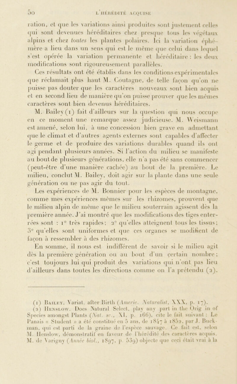 ration, et que les variations ainsi produites sont justement celle*' qui sont devenues héréditaires chez presque tous les végétaux alpins et chez toutes les plantes polaires. Ici la variation éphé- mère a lieu dans un sens qui est le même que celui dans lequel s’est opérée la variation permanente et héréditaire : les deux modifications sont rigoureusement parallèles. Ces résultats ont été établis dans les conditions expérimentales que réclamait plus haut M. Coutagne, de telle façon qu’on ne puisse pas douter que les caractères nouveaux sont bien acquis et en second lieu de manière qu’on puisse prouver que les memes caractères sont bien devenus héréditaires. M. Bailey (i) fait d’ailleurs sur la question qui nous occupe en ce moment une remarque assez judicieuse. M. Weismann est amené, selon lui, à une concession bien grave en admettant (jue le climat et d’autres agents externes sont capables d'affecter le germe et de produire des variations durables quand ils ont agi pendant plusieurs années. Si l’action du milieu se manifeste au bout de plusieurs générations, elle n’a pas été sans commencer (peut-être d’une manière cachée) au bout de la première. Le milieu, conclut M. Bailey, doit agir sur la plante dans une seule génération ou ne pas agir du tout. Les expériences de M. Bonnier pour les espèces de montagne, comme mes expériences mêmes sur les rhizomes, prouvent que le milieu alpin de même que le milieu souterrain agissent dès la première année. J’ai montré que les modifications des tiges enter- rées sont : i° très rapides; 2° qu’elles atteignent tous les tissus; 3° qu elles sont uniformes et que ces organes se modifient de façon à ressembler à des rhizomes. En somme, il nous est indifférent de savoir si le milieu aurit dès la première génération ou au bout d’un certain nombre ; c’est toujours lui qui produit des variations qui n’ont pas lieu d’ailleurs dans toutes les directions comme on l'a prétendu (2). (1) Bailey. Aariat. after Birth (Anieric. I\aturalist, \\X, p. 17). (2) IIenslow. Does Natural Select, play any part in the Oiig in of Species amongst Plants (Aal. se., \1, p. ititi), cite le l’ait suivant : Le Panais « Student « a été constitué en 5 ans, de 18^7 à 1802, par J. Buck inaii, qui est parti de la graine de l'espèce sauvage. Ce lait e>t. selon M. llenslow, démonstratif en laveur de I hérédité de> caractères acquis. M. de \ arigny ( innée biol., 181)7, p 53q) objecte que ceci était vrai à la