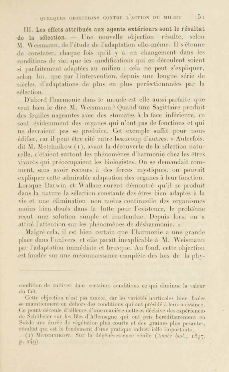 . Les effets attribués aux agents extérieurs sont le résultat de la sélection. — l ne nouvelle objection résulte, selon M. \\ eismann, de l’étude de b adaptation elle-même. 11 s’étonne île constater, chaque lois qu’il y a un changement dans les conditions de vie, que les modifications qui en découlent soient si parfaitement adaptées au milieu : cela ne peut s’expliquer, selon lui, que par l’intenention, depuis une longue série de siècles, d’adaptations de plus en plus perfectionnnées par la sélection. D’abord f harmonie dans le monde est-elle aussi parfaite que veut bien le dire M. \\ eismann .' Quand une Sagittaire produit des feuilles nageantes a\ec des stomates à la lace inférieure, ce sont évidemment des organes qui n’ont pas de fonctions et qui ne dex raient pas se produire. Cet exemple sulïit pour nous édifier, car il peut être cité entre beaucoup d’autres. « Autrefois, dit M. Metchnikow (i), avant la découverte de la sélection natu- relle, c étaient surtout les phénomènes d’harmonie chez les êtres vivants qui préoccupaient les biologistes. On se demandait com- ment, sans avoir recours à des forces mvstiques, on pouvait expliquer cette admirable adaptation des organes à leur fonction. Lorsque Darwin et \\ allace eurent démontré qu’il se produit dans la nature la sélection constante des êtres bien adaptés à la x ie el une élimination non moins continuelle des organismes O moins bien doués dans la lutte pour l’existence, le problème reçut une solution simple et inattendue. Depuis lors, on a attiré l’attention sur les phénomènes de désharmonie. « Mal gré cela, il est bien certain que 1 harmonie a une grande place dans 1 univers et elle parait inexplicable à M. \\ eismann par l’adaptation immédiate et brusque. Au fond, cette objection est fondée sur une méconnaissance complète des lois de la phv- condition de cultiver dans certaines conditions ce qui diminue la valeur du fait. Cette objection n'est pas exacte, car les variétés horticoles bien fixées >e maintiennent en dehors des conditions qui ont présidé à leur naissance, (le point découle d ailleurs d'une manière nette et décisive des expériences de Schübeler sur les Blés d Allemagne qui ont pris héréditairement en Suède une durée de végétation plus courte et des graines plus pesantes, résultat qui est le fondement d'une pratique industrielle importante. (i) Metchnikow. Sur la dégénérescence sénile (Année biol., i8<)~, l». 249).