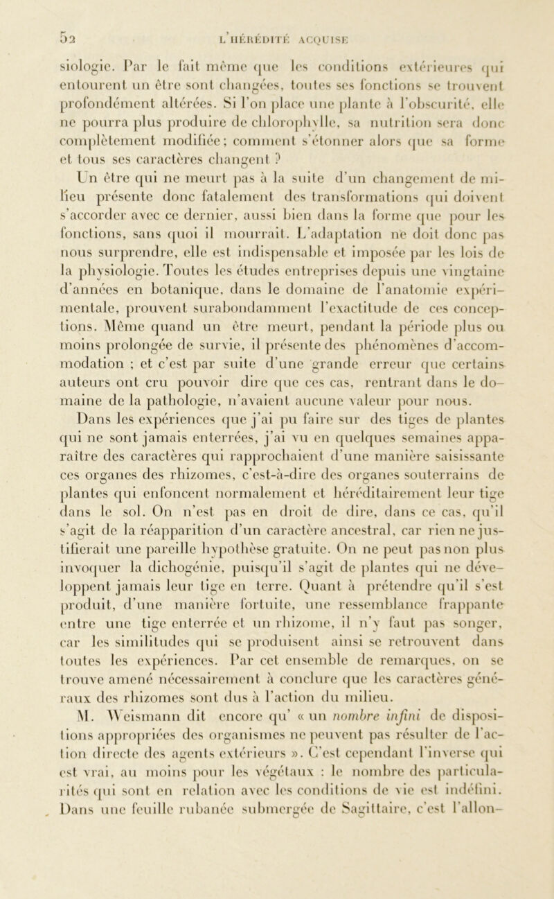siologie. Par le fait même que les conditions extérieures qui entourent un être sont changées, tonies ses fonctions se trouvent profondément altérées. Si l’on place une plante à l’obscurité, elle ne pourra plus produire de chlorophylle, sa nutrition sera donc- complètement modifiée; comment s’étonner alors que sa forme et tous ses caractères changent ? Un être qui ne meurt pas à la suite d’un changement de mi- lieu présente donc fatalement des transformations qui doivent s’accorder avec ce dernier, aussi bien dans la forme que pour les fonctions, sans quoi il mourrait. L’adaptation ne doit donc pas nous surprendre, elle est indispensable et imposée par les lois de la physiologie. Toutes les études entreprises depuis une vingtaine d’années en botanique, dans le domaine de l’anatomie expéri- mentale, prouvent surabondamment l’exactitude de ces concep- tions. M ême quand un être meurt, pendant la période plus ou moins prolongée de survie, il présente des phénomènes d’accom- modation ; et c’est par suite d’une grande erreur que certains auteurs ont cru pouvoir dire que ces cas, rentrant dans le do- maine de la pathologie, n’avaient aucune valeur pour nous. Dans les expériences que j’ai pu faire sur des tiges de plantes qui ne sont jamais enterrées, j’ai vu en quelques semaines appa- raître des caractères qui rapprochaient d’une manière saisissante ces organes des rhizomes, c’est-à-dire des organes souterrains de plantes qui enfoncent normalement et héréditairement leur tige dans le sol. On n’est pas en droit de dire, dans ce cas, qu’il s’agit de la réapparition d’un caractère ancestral, car rien ne jus- tifierait une pareille hypothèse gratuite. On ne peut pas non plus invoquer la dichogénie, puisqu’il s’agit de plantes qui ne déve- loppent jamais leur tige en terre. Quant à prétendre qu’il s’est produit, d’une manière fortuite, une ressemblance frappante entre une tige enterrée et un rhizome, il n’y faut pas songer, car les similitudes qui se produisent ainsi se retrouvent dans (outes les expériences. Par cet ensemble de remarques, on se trouve amené nécessairement à conclure que les caractères géné- raux des rhizomes sont tins à l’action du milieu. M. Weismann dit encore qu' «un nombre infini de disposi- tions appropriées des organismes ne peuvent pas résulter de l’ac- tion directe des agents extérieurs ». C'est cependant l'inverse qui est vrai, au moins pour les végétaux : le nombre des particula- rités qui sont en relation avec les conditions de De est indéfini. Dans une feuille rubanée submergée de Sagittaire, c'est l’allon-