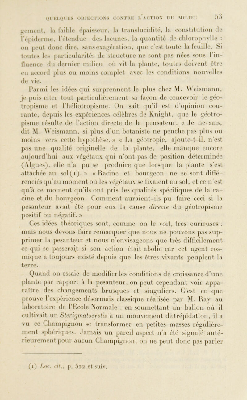 gement, la faible épaisseur, la translucidité, la constitution de I épiderme, l’étendue des lacunes, la quantité de chlorophylle : on peut donc dire, sans exagération, que c’est toute la feuille. Si toutes les particularités de structure 11e sont pas nées sous 1 in- fluence du dernier milieu où vit la plante, toutes doivent être en accord plus ou moins complet avec les conditions nouvelles de vie. Parmi les idées qui surprennent le plus chez M. Weismann, je puis citer tout particulièrement sa façon de concevoir le géo- tropisme et l’héliotropisme. On sait qu’il est d’opinion cou- rante, depuis les expériences célèbres de kniglit, que le géotro- pisme résulte de l’action directe de la pensateur. « Je 11e sais, dit M. Weismann, si plus d’un botaniste ne penche pas plus ou moins vers cette hvpothèse. » « La géotropie, ajoute-t-il, 11’est pas une qualité originelle de la plante, elle manque encore aujourd’hui aux végétaux qui n’ont pas de position déterminée (Algues), elle n’a pu se produire que lorsque la plante s’est attachée au sol(i). » «Racine et bourgeon ne se sont diffé- renciés qu’au moment où les végétaux se fixaient au sol, et ce n’est qu’à ce moment qu’ils ont pris les qualités spécifiques de la ra- cine et du bourgeon. Comment auraient-ils pu faire ceci si la pesanteur avait été pour eux la cause directe du géotropisme positif ou négatif. » Ces idées théoriques sont, comme on le voit, très curieuses ; mais nous devons faire remarquer que nous 11e pouvons pas sup- primer la pesanteur et nous n’envisageons que très difficilement ce qui se passerait si son action était abolie car cet agent cos- mique a toujours existé depuis que les êtres vivants peuplent la terre. Quand on essaie de modifier les conditions de croissance d’une plante par rapport à la pesanteur, on peut cependant voir appa- raître des changements brusques et singuliers. C’est ce que M. Ray au ballon où il cultivait un Sterigmatocystis à un mouvement de trépidation, il a vu ce Champignon se transformer en petites masses régulière- ment sphériques. Jamais un pareil aspect n’a été signalé anté- rieurement pour aucun Champignon, on ne peut donc pas parler prouve 1 expérience désormais classique réalisée par laboratoire de l’École Normale : en soumettant un (1) Loc. cil., p. 522 et suiv.
