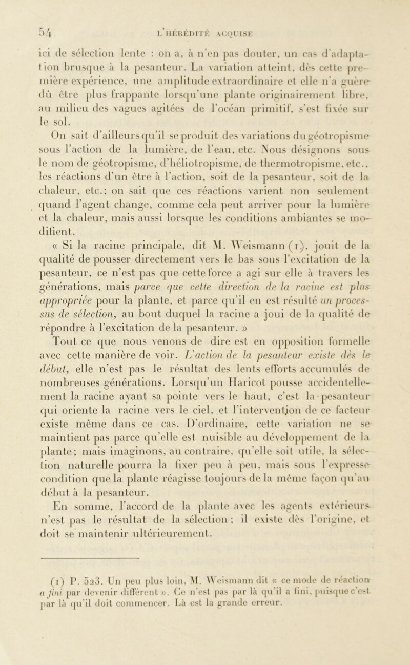 ici de sélection lente : on a, à n’en pas douter, un cas d’adapta- tion brusque à la pesanteur. La variation atteint, dès cette pre- mière expérience, une amplitude extraordinaire et elle n’a guère- dû être plus frappante lorsqu’une plante originairement libre, au milieu des vagues agitées de l’océan primitif, s’est fixée sur !c sol. On sait d’ailleurs qu’il se produit des variations du géotropisme sous l’action de la lumière, de l’eau, etc. Nous désignons sous le nom de géotropisme, d’héliotropisme, de thermotropisme, etc., les réactions d’un être à l’action, soit de la pesanteur, soit de la chaleur, etc.; on sait (pie ces réactions varient non seulement quand l’agent change, comme cela peut arriver pour la lumière et la chaleur, mais aussi lorsque les conditions ambiantes se mo- difient. « Si la racine principale, dit M. \\ eismann ( i), jouit de la qualité de pousser directement vers le bas sous l’excitation de la pesanteur, ce n’est pas que cette force a agi sur elle à travers les générations, mais parce que cette direction de la racine est plus appropriée pour la plante, et parce qu'il en est résulté un proces- sus de sélection, au bout duquel la racine a joui de la qualité de répondre à l’excitation de la pesanteur. » Tout ce que nous venons de dire est en opposition formelle avec cette manière de voir. L'action de la pesanteur existe dès le début, elle n’est pas le résultat des lents efforts accumulés de nombreuses générations. Lorsqu’un Haricot pousse accidentelle- ment la racine ayant sa pointe vers le haut, c’est la pesanteur qui oriente la racine vers le ciel, et l’interventjon de ce facteur existe même dans ce cas. D’ordinaire, cette variation ne se maintient pas parce qu’elle est nuisible au développement de la plante; mais imaginons, au contraire, qu elle soit utile, la sélee- lion naturelle pourra la lixer peu à peu, mais sous l’expresse condition que la plante réagisse toujours de la même façon qu'au début à la pesanteur. En somme, l’accord de la plante avec les agents extérieurs, n’est pas le résultat de la sélection ; il existe dès l’origine, et doit se maintenir ultérieurement. (i) P. 523. Un peu |»lus loin, M. \\ eismann ilit « ce mode de reaction a jini par devenir différent ». Ce n’est pas par là qu il a fini, puisquec e>t par là qu’il doit commencer. Là est la grande erreur.