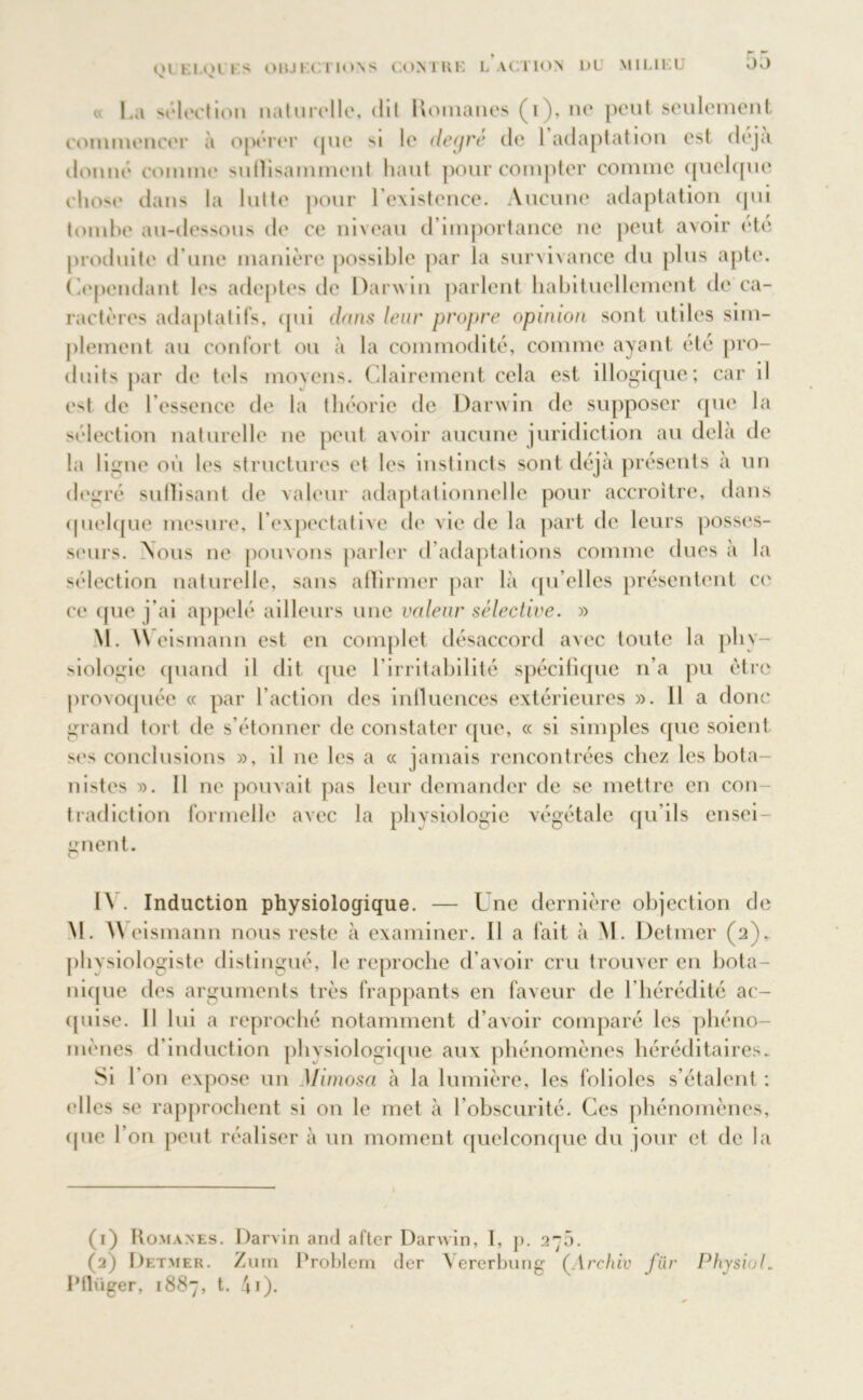 00 « La ''élection naturelle, dit Romanes (i), ne peut seulement commencer à opérer (pie si le decjre de 1 adaptation est déjà donné connue sutïisamment liant pour compter comme quelque chose dans la lutte pour l’existence. Aucune adaptation qui tombe au-dessous de ce niveau d importance ne peut avoir été produite d’une manière possible par la survivance du plus apte. Cependant les adeptes de Darwin parlent habituellement de ca- ractères adaptatifs, qui dans leur propre opinion sont utiles sim- plement au confort ou à la commodité, comme ayant été pro- duits par de tels moyens. Clairement cela est illogique; car il (4 de l’essence de la théorie de Darwin de supposer que la sélection naturelle ne peut avoir aucune juridiction au delà de la ligne où les structures et les instincts sont déjà présents à un degré suffisant de valeur adaptationnelle pour accroître, dans quelque mesure, l’expectative de vie de la part de leurs posses- seurs. Nous ne pouvons parler d’adaptations comme dues à la sélection naturelle, sans allirmer par là qu’elles présentent ce ce que j’ai appelé ailleurs une valeur sélective. » M. \\ eismann est en complet désaccord avec toute la phy- siologie quand il dit que l’irritabilité spécifique n’a pu être provoquée « par l’action des influences extérieures ». 11 a donc grand tort de s’étonner de constater que, « si simples que soient ses conclusions », il ne les a « jamais rencontrées chez les bota- nistes ». Il ne pouvait pas leur demander de se mettre en con- tradiction formelle avec la physiologie végétale qu’ils ensei- gnent. I\ . Induction physiologique. — Une dernière objection de M. AV eismann nous reste à examiner. Il a fait à M. Detmer (2), physiologiste distingué, le reproche d’avoir cru trouver en bota- nique des arguments très frappants en faveur de I hérédité ac- quise. Il lui a reproché notamment d’avoir comparé les phéno- mènes d’induction physiologique aux phénomènes héréditaires. Si 1 on expose un Mimosa à la lumière, les folioles s’étalent : (‘lies se rapprochent si on le met à l’obscurité. Ces phénomènes, (pie l’on peut réaliser à un moment quelconque du jour et de la (1) Romanes. Darvin and after Darwin, I, p. 275. (2) Detmer. Zum Problem der Vererbung (Archiv fiir Physiol. Pflüger, 1887, t. 4i).