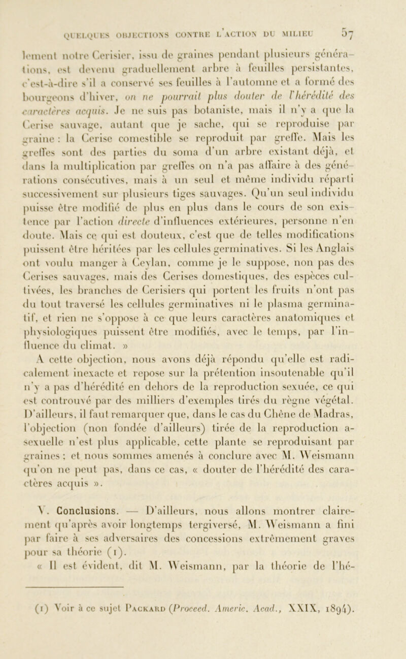 lement notre Cerisier, issu de graines pendant plusieurs généra- tions, e^t devenu graduellement arbre à feuilles persistantes, c’est-à-dire s’il a conservé ses feuilles à l’automne et a formé des bourgeons d'hiver, on ne pourrait plus douter de l'hérédité des caractères acquis. Je ne suis pas botaniste, mais il n’y a que la Cerise sauvage, autant que je sache, qui se reproduise par uraine : la Cerise comestible se reproduit par greffe. Mais les greffes sont des parties du soma d’un arbre existant déjà, et dans la multiplication par greffes on n’a pas affaire à des géné- rations consécutives, mais à un senl et même individu réparti successivement sur plusieurs tiges sauvages. Qu’un seul individu puisse être modifié de plus en plus dans le cours de son exis- tence par l’action directe d’influences extérieures, personne n’en doute. Mais ce qui est douteux, c’est que de telles modifications puissent être héritées par les cellules germinatives. Si les Anglais ont voulu manger à Cevlan, comme je le suppose, non pas des Cerises sauvages, mais des Cerises domestiques, des espèces cul- tivées, les branches de Cerisiers qui portent les fruits n’ont pas du tout traversé les cellules germinatives ni le plasma germina- tif, et rien ne s’oppose à ce que leurs caractères anatomiques et phvsiologiques puissent être modifiés, avec le temps, par l’in- fluence du climat. » A cette objection, nous avons déjà répondu qu’elle est radi- calement inexacte et repose sur la prétention insoutenable qu’il n’\ a pas d'hérédité en dehors de la reproduction sexuée, ce qui est controuvé par des milliers d’exemples tirés du règne végétal. D’ailleurs, il faut remarquer que, dans le cas du Chêne de Madras, l'objection (non fondée d’ailleurs) tirée de la reproduction a- sexuelle n'est plus applicable, cette plante se reproduisant par i:raines : et nous sommes amenés à conclure avec M. W eismann O qu’on ne peut pas, dans ce cas, « douter de l’hérédité des cara- ctères acquis ». 'S . Conclusions. — D’ailleurs, nous allons montrer claire- ment qn’après avoir longtemps tergiversé, M. YYeismann a fini par faire à ses adversaires des concessions extrêmement graves pour sa théorie (i). « Il est évident, dit M. M eismann, par la théorie de l’hé-