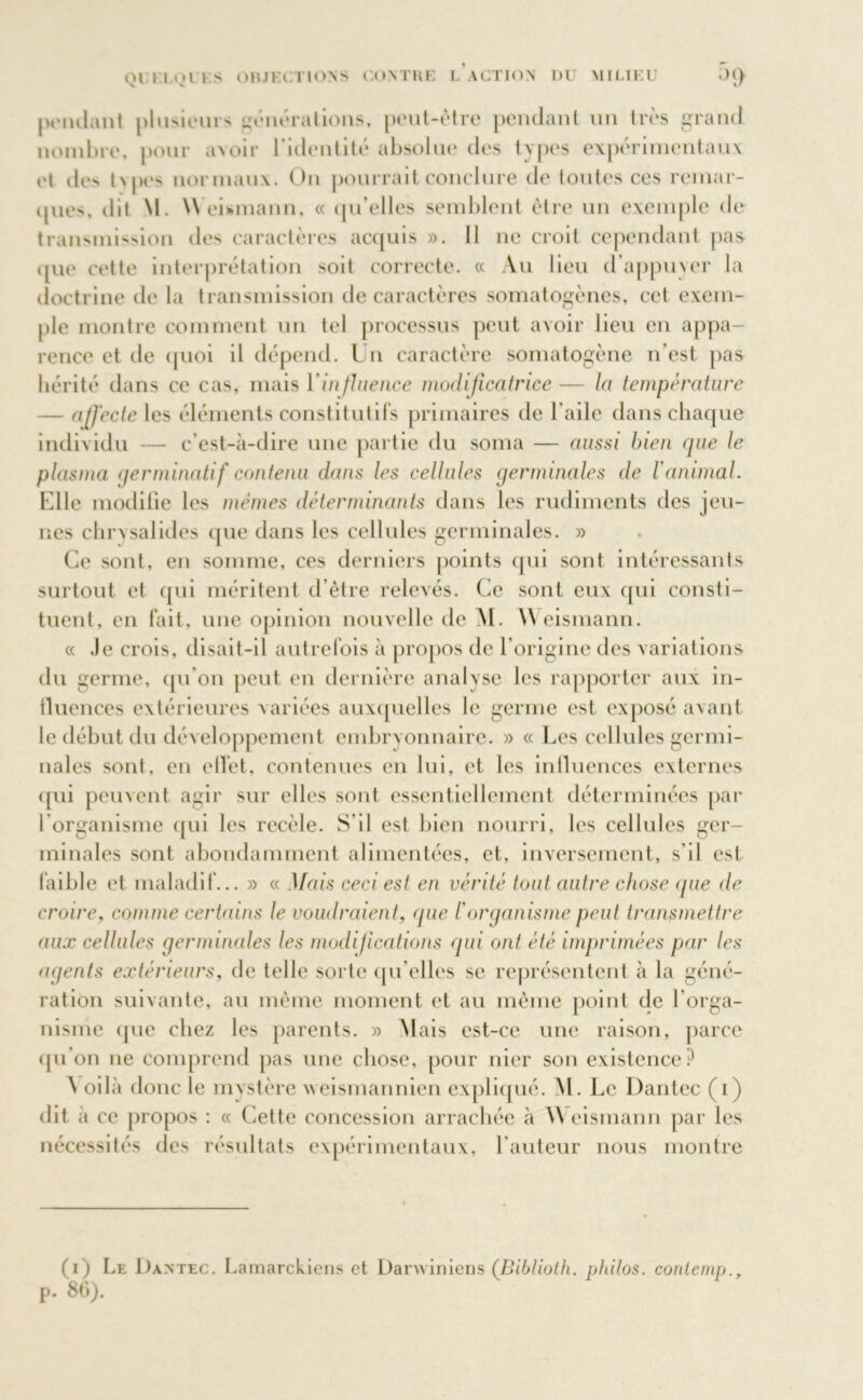 pondant plusieurs générations, peut-être pendant un très grand nombre, pour avoir l’identité absolue des types expérimentaux et de> tvpes normaux. Ou pourrait conclure de toutes ces remar- ques, dit M. Weismann, « qu’elles semblent être un exemple de transmission des caractères acquis ». 11 ne croit cependant pas que cette interprétation soit correcte. « Au lieu d’appuyer la doctrine de la transmission de caractères somatogènes, cet exem- ple montre comment un tel processus peut avoir lieu en appa- rence et de quoi il dépend. Un caractère somatogène n’est pas hérité dans ce cas, mais l'influence modificatrice — la température — affecte les éléments constitutifs primaires de l’aile dans chaque individu — c’est-à-dire une partie du soma — aussi bien que le plasma germinatif contenu dans les cellules germinales de l'animal. Elle modifie les mêmes déterminants dans les rudiments des jeu- nes chrysalides que dans les cellules germinales. » Ce sont, en somme, ces derniers points qui sont intéressants surtout et qui méritent d'être relevés. Ce sont eux qui consti- tuent, en fait, une opinion nouvelle de M. Weismann. « Je crois, disait-il autrefois à propos de l’origine des variations du germe, qu'on peut en dernière analyse les rapporter aux in- tluences extérieures variées auxquelles le germe est exposé avant le début du développement embry onnaire. » « Les cellules germi- nales sont, en elïet, contenues en lui, et les iniluences externes qui peuvent agir sur elles sont essentiellement déterminées par l’organisme qui les recèle. S’il est bien nourri, les cellules ger- minales sont abondamment alimentées, et, inversement, s'il est faible et maladif... » « Mais ceci est en vérité tout autre chose que de croire, comme certains le voudraient, <pie /’organisme peut transmettre aux cellules germinales les modifications qui ont été imprimées par les agents extérieurs, de telle sorte qu elles se représentent à la géné- ration suivante, au même moment et au même point de l’orga- nisme que chez les parents. » Mais est-ce une raison, parce (pi on ne comprend pas une chose, pour nier son existence? A oilà donc le mystère weismannien expliqué. M. Le Dantec (i) dit à ce propos : « Cette concession arrachée à \\ eismann par les nécessités des résultats expérimentaux, hauteur nous montre (i) Le Dantec. Lamarckiens et Danviriiens (Biblioth. philos, coniemp., p. 86).