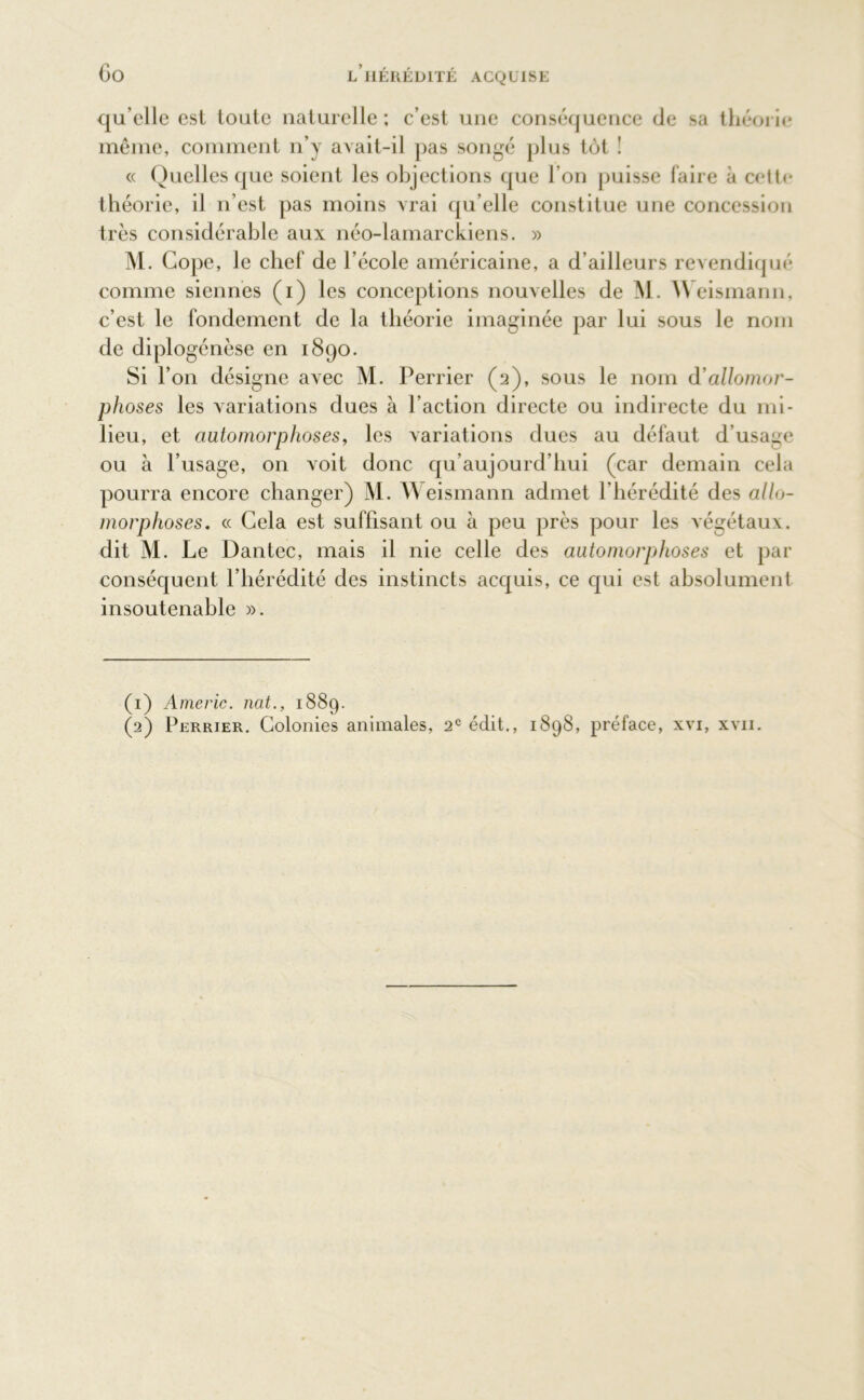 qu elle est toute naturelle ; c’est une conséquence de sa théorie même, comment n’y avait-il pas songé plus tôt ! « Quelles que soient les objections que l’on puisse faire à cette théorie, il n’est pas moins vrai qu’elle constitue une concession très considérable aux néo-lamarckiens. » M. Gope, le chef de l’école américaine, a d’ailleurs revendiqué comme siennes (i) les conceptions nouvelles de M. Weismann, c’est le fondement de la théorie imaginée par lui sous le nom de diplogénèse en 1890. Si l’on désigne avec M. Perrier (2), sous le nom d allomor- phoses les variations dues à l’action directe ou indirecte du mi- lieu, et automorphoses, les variations dues au défaut d’usage ou à l’usage, on voit donc qu’aujourd’hui (car demain cela pourra encore changer) M. Weismann admet l’hérédité des allo- morphoses. « Gela est suffisant ou à peu près pour les végétaux, dit M. Le Dantec, mais il nie celle des automorphoses et par conséquent l’hérédité des instincts acquis, ce qui est absolument insoutenable ». (1) Americ. ncit., 1889. (2) Perrier. Colonies animales, 2e édit., 1898, préface, xvi, xvii.