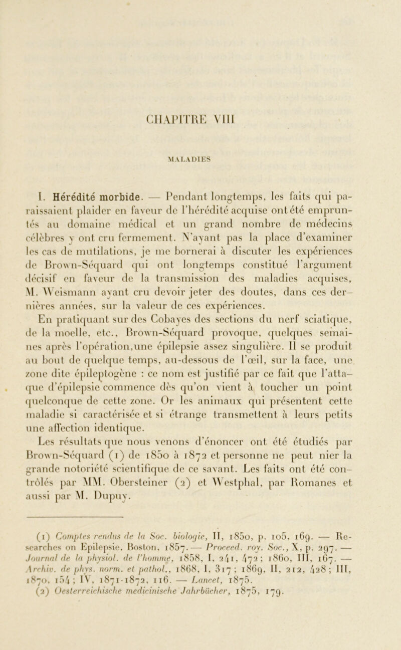 CHAPITRE Mil MALADIES I. Hérédité morbide. — Pendant longtemps, les laits qui pa- raissaient plaider en faveur de l’hérédité acquise ont été emprun- tés au domaine médical et un grand nombre de médecins célèbresv ont cru fermement. N’ayant pas la place d’examiner les cas de mutilations, je me bornerai à discuter les expériences de Brown-Séquard qui ont longtemps constitué l’argument décisif en faveur de la transmission des maladies acquises, M. Weismann ayant cru devoir jeter des doutes, dans ces der- nières années, sur la valeur de ces expériences. En pratiquant sur des Cobayes des sections du nerf sciatique, de la moelle, etc., Brown-Séquard provoque, quelques semai- nes après l’opération,une épilepsie assez singulière. Il se produit au bout de quelque temps, au-dessous de l'œil, sur la face, une zone dite épileptogène : ce nom est justifié par ce fait que l’atta- que d’épilepsie commence dès qu’on vient à toucher un point quelconque de cette zone. Or les animaux qui présentent cette maladie si caractérisée et si étrange transmettent à leurs petits une affection identique. Les résultats que nous venons d’énoncer ont été étudiés par BroAvn-Séquard (i) de i85o à 1872 et personne ne peut nier la grande notoriété scientifique de ce savant. Les faits ont été con- trôlés par MM. Obersteiner (2) et Westphal, par Romanes et aussi par M. Dupuy. (1) Comptes rendus de la Soe. biologie, II, i85o, p. io5, 169. — Rc- searches on Epilepsie. Boston, 1857.— Proceed. roy. Soc., X, p. 297. — Journal de la physiol. de l'homme, 1858, I, a4i* 472; 1860, III, 167. — \rrhiv. de phys. norm. et pathol., 1868, I, 817; 1869, II, 212, 428; III, 1870, 154 ; H* 1871-1872, 116. — Lancet, 1870.