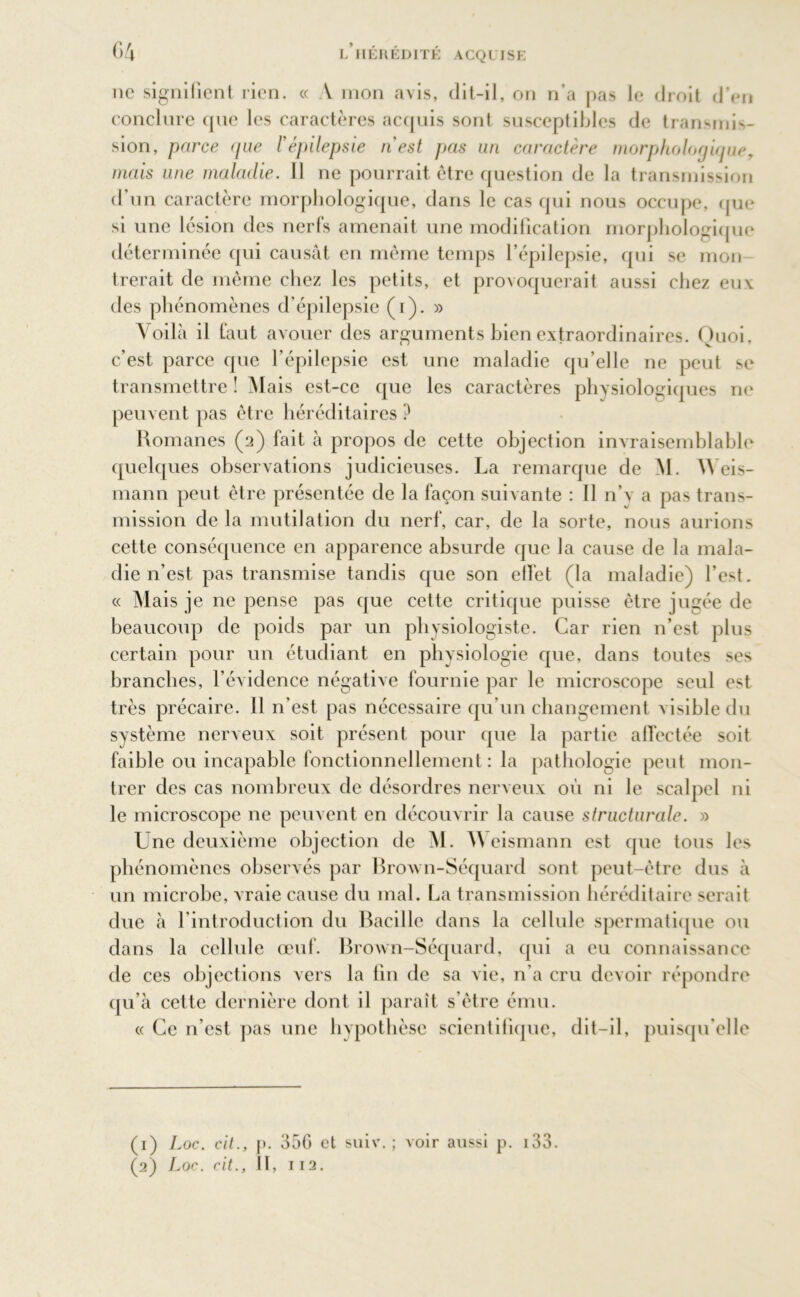 ne signifient rien, ce A mon avis, dit-il, on n’a pas le droit d’en conclure que les caractères acquis sont susceptibles de transmis- sion, parce *pie l'épilepsie n'est pas un caractère morphologupie, mais une maladie. Il ne pourrait être question de la transmission d’un caractère morphologique, dans le cas qui nous occupe, que si une lésion des nerfs amenait une modification morphologique déterminée qui causât en même temps l’épilepsie, qui se mon trerait de même chez les petits, et provoquerait aussi chez eux des phénomènes d’épilepsie (i). » Voilà il faut avouer des arguments bien extraordinaires. Quoi, c’est parce que l’épilepsie est une maladie qu’elle ne peut se transmettre ! Mais est-ce que les caractères physiologiques ne peuvent pas être héréditaires ? Romanes (2) fait à propos de cette objection invraisemblable quelques observations judicieuses. La remarque de M. \\ eis- mann peut être présentée de la façon suivante : Il n’y a pas trans- mission de la mutilation du nerf, car, de la sorte, nous aurions cette conséquence en apparence absurde que la cause de la mala- die n’est pas transmise tandis que son effet (la maladie) l’est. « Mais je ne pense pas que cette critique puisse être jugée de beaucoup de poids par un physiologiste. Car rien n’est plus certain pour un étudiant en physiologie que, dans toutes ses branches, l’évidence négative fournie par le microscope seul est très précaire. Il n’est pas nécessaire qu’un changement visible du système nerveux soit présent pour que la partie affectée soit faible ou incapable fonctionnellement : la pathologie peut mon- trer des cas nombreux de désordres nerveux ou ni le scalpel ni le microscope ne peuvent en découvrir la cause structurale. » Une deuxième objection de M. AVeismann est que tous les phénomènes observés par Broxvn-Séquard sont peut-être dus à un microbe, vraie cause du mal. La transmission héréditaire serait due à l'introduction du Bacille dans la cellule spermatique ou dans la cellule œuf. Brown-Séquard, qui a eu connaissance de ces objections vers la fin de sa vie, n’a cru devoir répondre qu’à cette dernière dont il paraît s’être ému. « Ce n’est pas une hypothèse scientifique, dit-il, puisqu’elle (1) Loc. cil., p. 350 et suiv. ; voir aussi p. 133.