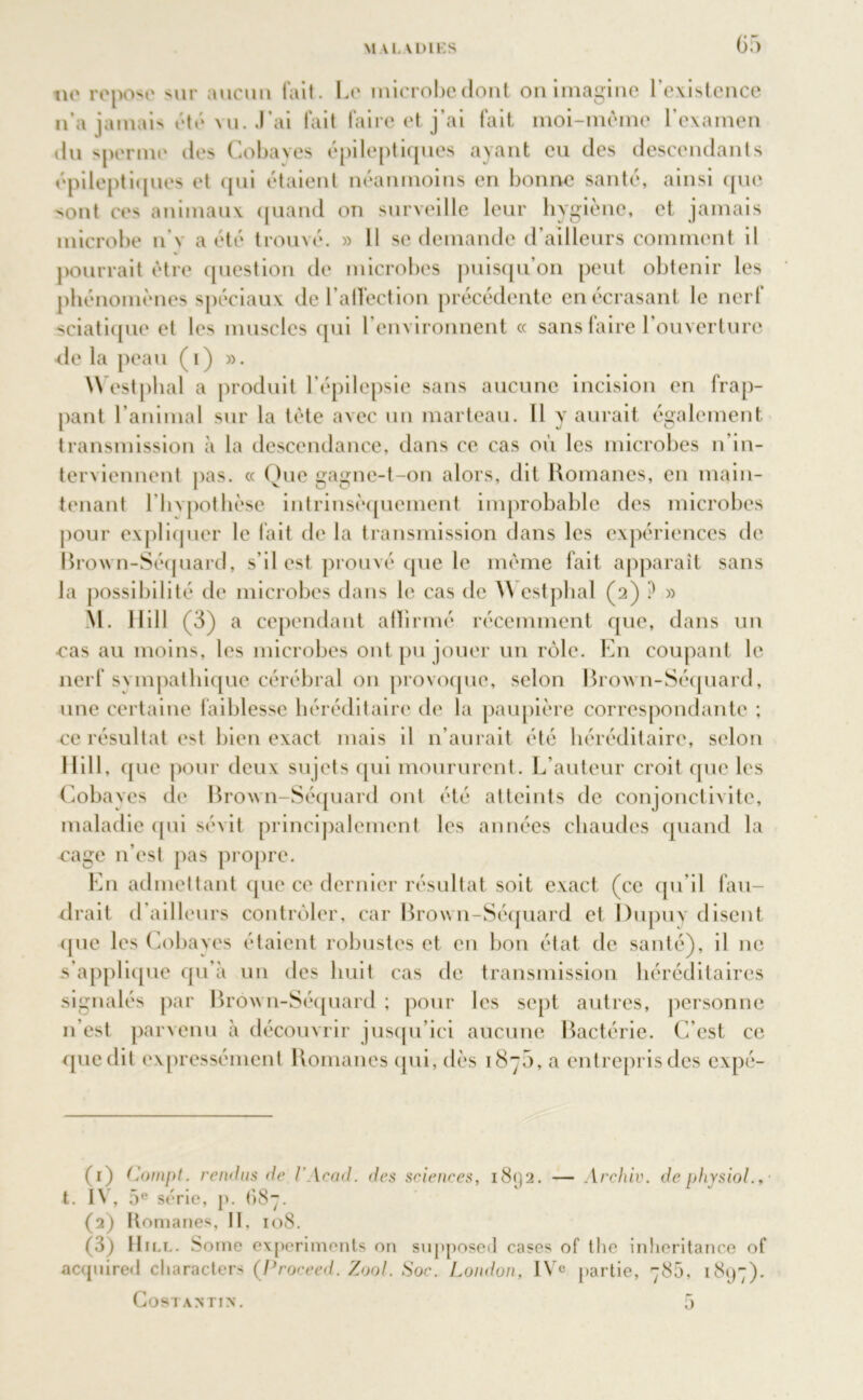 ne repose mit aucun fait. Le microbe dont on imagine l’existence n’a jamais été vu. J’ai fait faire et j’ai fait moi-mème l’examen du sperme des Cobaves épileptiques ayant eu des descendants épileptiques et (pii étaient néanmoins en bonne santé, ainsi que sont ces animaux quand on surveille leur hygiène, et jamais microbe n’\ a été trouvé. » Il se demande d’ailleurs comment il pourrait être question de microbes puisqu’on peut obtenir les phénomènes spéciaux de l’affection précédente en écrasant le nerf sciatique et les muscles qui l’environnent « sans faire 1 ouverture de la peau (i) ». West pliai a produit l’épilepsie sans aucune incision en frap- pant l’animal sur la tète avec un marteau. Il y aurait également transmission à la descendance, dans ce cas où les microbes n’in- terviennent pas. « Que gagne-t-on alors, dit Romanes, en main- tenant l’hvpothèse intrinsèquement improbable des microbes pour expliquer le fait de la transmission dans les expériences de Brown-Séquard, s’il est prouvé que le même fait apparaît sans la possibilité de microbes dans le cas de 5\ estphal (2) ? » M. llill (3) a cependant affirmé récemment que, dans un ■cas au moins, les microbes ont pu jouer un rôle. En coupant le nerf svmpathique cérébral on provoque, selon Brown-Séquard, une certaine faiblesse héréditaire de la paupière correspondante ; ce résultat est bien exact mais il n’aurait été héréditaire, selon llill, que pour deux sujets qui moururent. L’auteur croit que les Cobayes de Brown-Séquard ont été atteints de conjonctivite, maladie qui sévit principalement les années chaudes quand la cage 11’est pas propre. En admettant que ce dernier résultat soit exact (ce qu’il fau- drait d’ailleurs contrôler, car Brown-Séquard et l)upuy disent (pie les Cobayes étaient robustes et en bon état de santé), il ne s’applique qu’à un des huit cas de transmission héréditaires signalés par Brown-Séquard; pour les sept autres, personne n'est parvenu à découvrir jusqu’ici aucune Bactérie. C’est ce que dit expressément Romanes qui, dès 1870, a entrepris des expé- (1) Compt. rendus de l'Acad. des sciences, i8<J2. — Archiv. de physiol., ■ t. IV, 5e série, p. 687. (2) Komanes, II, 108. (3) Hill. Soine experiments on supposed cases of the inlieritance of acquired cliaracters (,Proceed. Zool. Soc. London, IVe partie, 78a, 1897). CoSTANTIN. a