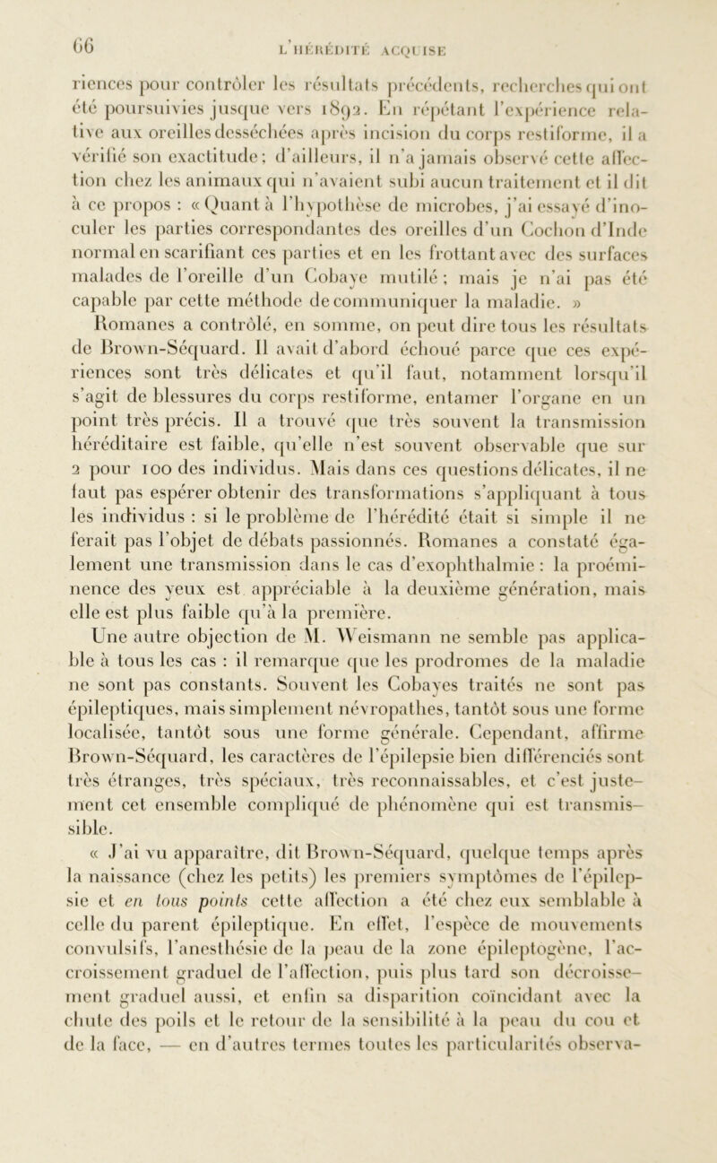 riences pour contrôler les résultats précédents, recherches qui ont été poursuivies jusque vers 1892. En répétant l’expérience rela- tive aux oreilles desséchées après incision du corps restiforme, il a vérifié son exactitude; d’ailleurs, il n’a jamais observé cette affec- tion chez les animaux qui n’avaient subi aucun traitement et il dit à ce propos : «Quanta l'hypothèse de microbes, j’ai essayé d’ino- culer les parties correspondantes des oreilles d’un Cochon d’Inde normal en scarifiant ces parties et en les frottant avec des surfaces malades de f oreille d’un Cobaye mutilé ; mais je n’ai pas été capable par cette méthode de communiquer la maladie. » Romanes a contrôlé, en somme, on peut dire tous les résultats de Brown-Séquard. Il avait d’abord échoué parce que ces expé- riences sont très délicates et qu’il faut, notamment lorsqu’il s’agit de blessures du corps restiforme, entamer l’organe en un point très précis. Il a trouvé (pie très souvent la transmission héréditaire est faible, qu’elle n’est souvent observable que sur 2 pour 100 des individus. Mais dans ces questions délicates, il ne faut pas espérer obtenir des transformations s’appliquant à tous les individus : si le problème de l’hérédité était si simple il ne ferait pas l’objet de débats passionnés. Romanes a constaté éga- lement une transmission dans le cas d’exophthalmie : la proémi- nence des yeux est appréciable à la deuxième génération, mais elle est plus faible qu’à la première. Une autre objection de M. Weismann ne semble pas applica- ble à tous les cas : il remarque que les prodromes de la maladie ne sont pas constants. Souvent les Cobayes traités ne sont pas épileptiques, mais simplement névropathes, tantôt sous une forme localisée, tantôt sous une forme générale. Cependant, affirme Brown-Séquard, les caractères de l’épilepsie bien différenciés sont très étranges, très spéciaux, très reconnaissables, et c’est juste- ment cet ensemble compliqué de phénomène qui est transmis- sible. « J’ai vu apparaître, dit Brown-Séquard, quelque temps après la naissance (chez les petits) les premiers symptômes de l’épilep- sie et en Lous points cette affection a été chez eux semblable à celle du parent épileptique. En effet, l’espèce de mouvements convulsifs, l’anesthésie de la peau de la zone épileptogène, l'ac- croissement graduel de l’affection, puis plus tard son décroisse- ment graduel aussi, et enfin sa disparition coïncidant avec la chute des poils et le retour de la sensibilité à la peau du cou et de la face, — en d’autres termes toutes les particularités observa-