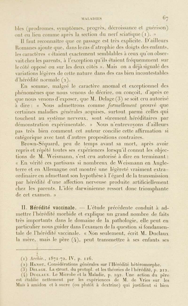 blés (prodromes, symptômes, progrès, décroissance et guérison) ont eu lieu comme après la section du nerf sciatique (i). » Il faut reconnaître que ce passage est très explicite. I) ailleurs Komanes ajoute que, dans le cas d’atrophie des doigts des enfants, le> caractères « étaient exactement semblables à ceux qu’on obser- vait clic/ les parents, à l'exception qu’ils étaient fréquemment sur le côté opposé ou sur les deux côtés ». Mais on a déjà signalé des variations légères de cette nature dans des cas bien incontestables O d hérédité normale (a). En somme, malgré le caractère anomal et exceptionnel des phénomènes que nous venons de décrire, on conçoit, d’après ce que nous venons d’exposer, que M. I)elagc(3) se soit cru autorisé à dire : « Nous admettrons comme formellement prouvé que certaines maladies générales acquises, surtout parmi celles qui touchent au système nerveux, sont sûrement héréditaires par démonstration expérimentale. » Nous n’entrevoyons d’ailleurs pas très bien comment cet auteur concilie cette affirmation si catégorique avec tant d'autres propositions contraires. Brown-Séquard, peu de temps avant sa mort, après avoir repris et répété tontes ses expériences lorsqu’il connut les objec- tions de M. Weismann, s’est cru autorisé à dire en terminant: « En vérité ces partisans si nombreux de \\ eismann en Angle- terre et en Allemagne ont montré une légèreté vraiment extra- ordinaire en admettant son hypothèse à l’égard de la transmission par hérédité d’une affection nerveuse produite artificiellement chez les parents. L'idée darwinienne ressort donc triomphante de cet examen. » II. Hérédité vaccinale. — L'étude précédente conduit à ad- mettre l’hérédité morbide et explique un grand nombre de faits très importants dans le domaine de la pathologie, elle peut en particulier nous guider dans l'examen de la question si fondamen- tale de l’hérédité vaccinale. « Non seulement, écrit M. Duclaux la mère, mais le père (4), peut transmettre à ses enfants scs (1) Archiv., 1871-72, IV, p. 116. (2) IIanot. Considérations générales sur l’Hérédité hétéromorphe. (3) Delage. La struct. du protopi. et les théories de 1 hérédité, p. 212. (4) Duclaux. Le Microbe et la Maladie, p. 192. Une action du père est établie nettement par les expériences de M. de Yries sur les Mais à amidon et à sucre (ou plutôt à dextrine) qui justifient si bien