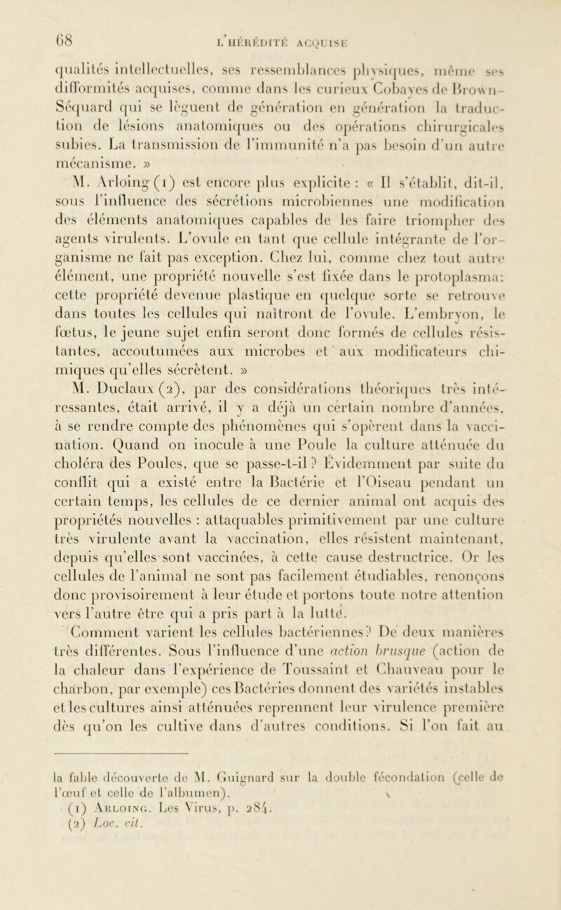 *s qualités intellectuelles, ses ressemblances physiques, moine s< difformités acquises, comme dans les curieux Cobaves de Brown Séquard qui se lèguent de génération en génération la traduc- tion de lésions anatomiques ou des opérations chirurgicales subies. La transmission de l’immunité n’a pas besoin d'un autre mécanisme. » M. Arloing(i) est encore plus explicite: « Il s’établit, dit-il, sous l’influence des sécrétions microbiennes une modilication des éléments anatomiques capables de les faire triompher des agents virulents. L’ovule en tant que cellule intégrante de l’or- ganisme ne fait pas exception. Chez lui, comme chez tout autre élément, une propriété nouvelle s’est fixée dans le protoplasma; cette propriété devenue plastique en quelque sorte se retrouve dans toutes les cellules qui naîtront de l’ovule. L’embryon, le fœtus, le jeune sujet enfin seront donc formés de cellules résis- tantes, accoutumées aux microbes et aux modificateurs chi- miques qu’elles sécrètent. » M. l)uclaux(2), par des considérations théoriques très inté- ressantes, était arrivé, il y a déjà un certain nombre d’années, à se rendre compte des phénomènes qui s’opèrent dans la vacci- nation. Quand on inocule à une Poule la culture atténuée du choléra des Poules, que se passe-t-il ? Evidemment par suite du conflit qui a existé entre la Bactérie et l’Oiseau pendant un certain temps, les cellules de ce dernier animal ont acquis des propriétés nouvelles : attaquables primitivement par une culture très virulente avant la vaccination, elles résistent maintenant, depuis qu’elles sont vaccinées, à cette cause destructrice. Or les cellules de l’animal ne sont pas facilement étudiables, renonçons donc provisoirement à leur étude et portons toute notre attention vers l’autre être qui a pris part à la lutté. Comment varient les cellules bactériennes? De deux manières très différentes. Sous l'influence d’une action brusque (action de la chaleur dans l’expérience de Toussaint et Chauveau pour le charbon, par exemple) ces Bactéries donnent des variétés instables et les cultures ainsi atténuées reprennent leur virulence première dès qu’on les cultive dans d’autres conditions. Si l’on fait au la fable découverte de M. Guignard sur la double fécondation (celle de l’œuf et celle de l’albumen). \ (1) Arloing. Les Virus, p. 28 L (2) Loc. cit.