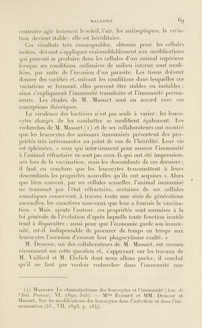 MALADIES OQ contraire agir lentement le soleil, I air, les antiseptiques, la varia- tion devient stable : elle est héréditaire. Ces résultats très remarquables, obtenus pour les cellules isolées, doivent s’appliquer vraisemblablement aux modifications qui peuvent se produire dans les cellules d’un animal supérieur lorsque ses conditions ordinaires de milieu interne sont modi- fiées, par suite de l’invasion d’un parasite. Les tissus doivent donner des variétés et, suivant les conditions dans lesquelles ces variations se forment, elles peuvent être stables ou instables ; ainsi s’expliquerait l’immunité transitoire et l’immunité perma- nente. Les études de M. Massait sont en accord avec ces conceptions théoriques. La virulence des bactéries n’est pas seule à varier : les leuco- cytes chargés de les combattre se modifient également. Les recherches de M. Massait (1) et de ses collaborateurs ont montré que les leucocytes des animaux immunisés présentent des pro- priétés très intéressantes au point de vue de l’hérédité. Leur vie est éphémère, « ceux cpii interviennent pour assurer l’immunité «à l’animal réfractaire 11e sont pas ceux-là qui ont été impression- nés lors de la vaccination, mais les descendants de ces derniers; il faut en conclure que les leucocytes transmettent à leurs descendants les propriétés nouvelles qu’ils ont acquises ». Alors (pie bien souvent, par ses cellules sexuelles, l’animal immunisé 11e transmet pas l’état réfractaire, certaines de ses cellules somatiques conservent, à travers toute une série de générations asexuelles, les caractères nouveaux que leur a fournis la vaccina- tion. « Mais, ajoute l’auteur, ces propriétés sont soumises à la loi générale de l’évolution d’après laquelle toute fonction inutile tend à disparaître : aussi pour que l’économie garde son immu- nité, est-il indispensable de procurer de temps en temps aux leucocytes l’occasion d’exercer leur phagocvtisme exalté. » M. Demoor, un des collaborateurs de M. Massart, est revenu récemment sur cette question et, s’appuyant sur les travaux de M. V ail laid et M. Ehrlich dont nous allons parler, il conclut qu il ne faut pas vouloir rechercher dans l’immunité une (1) Massart. Le chimiotactisme des leucocytes et l'immunité (Ann. de I Inst. Pasteur, ^ I, 1892, 325). — Mlle Everard et MM. Demoor et Massart. Sur les modifications des leucocytes dans l'infection et dans l'im- munisation (/(/., VII, 1898, j). i84).