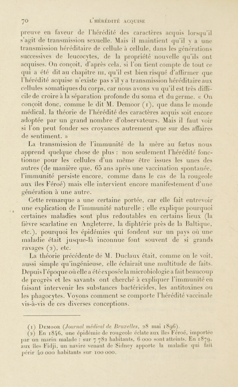 preuve en faveur de l'hérédité des caractères acquis lorsqu’il s’agit de transmission sexuelle. Mais il maintient qu’il n a une transmission héréditaire de cellule à cellule, dans les générations successives de leucocytes, de la propriété nouvelle qu ils ont acquises. On conçoit, d’après cela, si l’on tient compte de lout ce qui a été dit au chapitre ni, qu’il est bien risqué d’alïirmer que l’hérédité acquise n’existe pas s’il y a transmission héréditaire aux cellules somatiques du corps, car nous avons vu qu’il est très diffi- cile de croire à la séparation profonde du soma et du germe. « On conçoit donc, comme le dit M. Demoor (r), que dans le monde médical, la théorie de l’hérédité des caractères acquis soit encore adoptée par un grand nombre d’observateurs. Mais il faut voir si l’on peut fonder ses croyances autrement que sur des affaires de sentiment. » La transmission de l immunité de la mère au fœtus nous apprend quelque chose de plus : non seulement l’hérédité fonc- tionne pour les cellules d’un même être issues les unes des autres (de manière que, 65 ans après une vaccination spontanée, l’immunité persiste encore, comme dans le cas de la rougeole aux îles Féroé) mais elle intervient encore manifestement d’une génération à une autre. Cette remarque a une certaine portée, car elle fait entrevoir une explication de l’immunité naturelle ; elle explique pourquoi certaines maladies sont plus redoutables en certains lieux (la lièvre scarlatine en Angleterre, la diphtérie près de la Baltique, etc.), pourquoi les épidémies qui fondent sur un pays où une maladie était jusque-là inconnue font souvent de si grands ravages (2), etc. La théorie précédente de M. Duclaux était, comme on le voit, aussi simple qu’ingénieuse, elle éclairait une multitude de fait-'. Depuis l’époque où elle a été exposée la microbiologie a fait beaucoup de progrès et les savants ont cherché à expliquer l’immunité en faisant intervenir les substances bactéricides, les antitoxines ou les phagocytes. Voyons comment se comporte l’hérédité vaccinale vis-à-vis de ces diverses conceptions. (1) Demoor (Journal médical de Bruxelles, 28 niai 1896). (2) En 1846, une épidémie de rougeole éclate aux îles Féroé, importée par un marin malade : sur 7 782 habitants, 6000 sont atteints. En 1879, aux îles Fidji, un navire venant de Sidney apporte la maladie qui lait