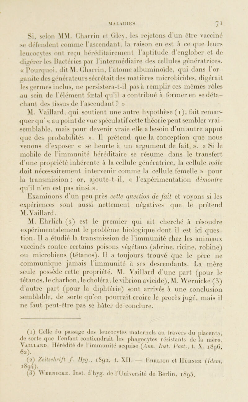 Si, selon MM. Chairin et Glc\, les rejetons d’un être vaccine se détendent comme l’ascendant, la raison en est à ce que leurs leucocytes ont reçu héréditairement l’aptitude d’englober et de digérer les Bactéries par l’intermédiaire des cellules génératrices. «Pourquoi, dit M. Charrin, l’atome albuminoïde, qui dans l’or- ganite des générateurs sécrétait des matières microbicides, digérait les germes inclus, ne persistera-t-il pas à remplir ces mêmes rôles au sein de l’élément fœtal qu’il a contribué à former en se déta- chant des tissus de l’ascendant ? » M. Vaillard, qui soutient une autre hypothèse (i), fait remar- quer qu’ « au point de vue spéculatifcctte théorie peut sembler vrai- semblable, mais pour devenir vraie elle a besoin d’un autre appui que des probabilités ». Il prétend que la conception que nous venons d’exposer « se heurte à un argument de fait ». « Si le mobile de l'immunité héréditaire se résume dans le transfert d’une propriété inhérente à la cellule génératrice, la cellule mâle doit nécessairement intervenir comme la cellule femelle » pour la transmission ; or, ajoute-t-il, « l’expérimentation démontre qu’il n’en est pas ainsi ». Examinons d’un peu près cette question de fait et voyons si les expériences sont aussi nettement négatives que le prétend M. \ aillard. AI. Ehrlicb (2) est le premier qui ait cherché à résoudre expérimentalement le problème biologique dont il est ici ques- tion. 11 a étudié la transmission de l’immunité chez les animaux vaccinés contre certains poisons végétaux (abrine, ricine, robine) ou microbiens (tétanos). Il a toujours trouvé que le père ne communique jamais l’immunité à ses descendants. La mère seule possède cette propriété. AI. Vaillard d’une part (pour le tétanos, le charbon, le choléra, le vibrion avicide), AI. AA’ernicke (3) d’autre part (pour la diphtérie) sont arrivés à une conclusion semblable, de sorte qu’on pourrait croire le procès jugé, mais il ne faut peut-être pas se bâter de conclure. (1) Celle du passage des leucocytes maternels au travers du placenta, de sorte que l’enfant contiendrait les phagocytes résistants de la mère. \ aillard. Hérédité de l’immunité acquise (Aan. Inst. Past., t. X, 1896, 82). (2) Zeitschrift f. llycj., 1892, t, XII. — Ehrlich et Hübker (Idem, 18 04). (3) Wernicke. Inst, d’hyg. de l’Université de Berlin, 1895.