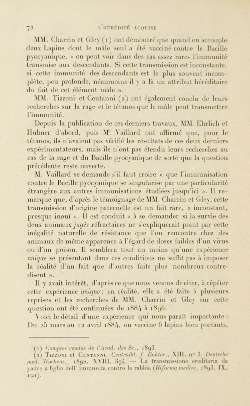 MM. Cl larrin et Gley (i) ont démontré que quand on accouple deux Lapins dont le mâle seul a été vacciné contre le Bacille pyocyanique, « on peut voir dans des cas assez rares l’immunité transmise aux descendants. Si cette transmission est inconstante, si cette immunité des descendants est le plus souvent incom- plète, peu profonde, néanmoins il y a là un attribut héréditaire du fait de cet élément mâle ». MM. T izzoni et Centanni (2) ont également conclu de leurs recherches sur la rage et le tétanos que le mâle peut transmettre l’immunité. Depuis la publication de ces derniers travaux, MM. Ehrlich et Hübner d’abord, puis M. \aillard ont affirmé que, pour le tétanos, ils n’avaient pas vérifié les résultats de ces deux derniers expérimentateurs, mais ils n’ont pas étendu leurs recherches au cas de la rage et du Bacille pyocyanique de sorte que la question précédente reste ouverte. M. Vaillard se demande s’il faut croire « que l’immunisation contre le Bacille pyocyanique se singularise par une particularité étrangère aux autres immunisations étudiées jusqu’ici ». 11 re- marque que, d’après le témoignage de MM. Charrin et Gley, cette transmission d’origine paternelle est un fait rare, « inconstant, presque inouï ». 11 est conduit « à se demander si la survie des deux animaux jugés réfractaires ne s’expliquerait point par cette inégalité naturelle de résistance que l'on rencontre chez des animaux de même apparence à l’égard de doses faibles d’un virus ou d’un poison. Il semblera tout au moins qu'une expérience unique se présentant dans ces conditions ne suffit pas à imposer la réalité d’un fait que d’autres faits plus nombreux contre- disent ». Il v avait intérêt, d’après ce que nous venons de citer, à répéter cette expérience unùjue : en réalité, elle a été faite à plusieurs reprises et les recherches de MM. Charrin et Gley sur cette question ont été continuées de 1884 à 1896. Voici le détail d’une expérience (pii nous parait importante : Du 25 mars au T2 avril 188/4, on vaccine (i lapins bien portants. (1) Comptes rendus de VAcad. des Sc., 1893. (2) Tizzoni et Centanni. Centralbl. J. Bakter., XIII, n° 3. Deutsche med. Wochens., 1892, XVIII, 394- — La transmissione ereditaria da padre a tiglio delt’ immunita contro la rabbia (Riforma medica, i8p3, IX» 101).