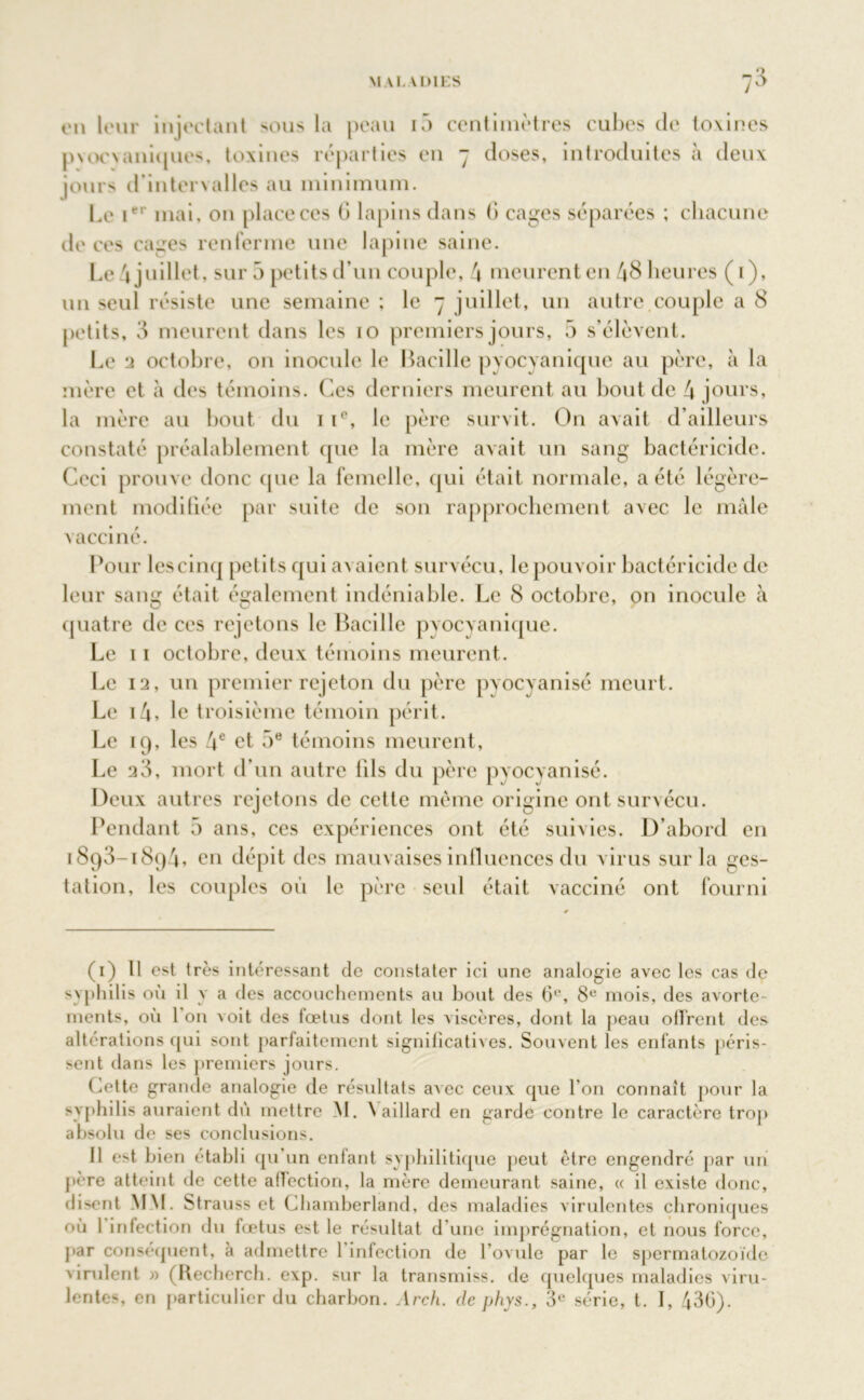 en leur injectant sous la peau i5 centimètres cubes de toxines pvoevuniques, toxines réparties en 7 doses, introduites à deux jours d’intervalles au minimum. Le ier mai. on place ces G lapins dans G cages séparées ; chacune de ces cages renferme une lapine saine. Le 4 juillet, sur 5 petits d’un couple, 4 meurent en 48 heures (1), un seul résiste une semaine ; le 7 juillet, un autre.couple a 8 petits, 3 meurent dans les 10 premiers jours, 5 s’élèvent. Le a octobre, on inocule le Bacille pyocyanique au père, à la mère et à des témoins. Ces derniers meurent au bout de 4 jours, la mère au bout du 1 i(’, le père survit. On avait d’ailleurs constaté préalablement que la mère avait un sang bactéricide. Ceci prouve donc que la femelle, qui était normale, a été légère- ment modifiée par suite de son rapprochement avec le mâle vacciné. Pour lescinq petits qui avaient survécu, le pouvoir bactéricide de leur sang était également indéniable. Le 8 octobre, on inocule à quatre de ces rejetons le Bacille pyocyanique. Le 11 octobre, deux témoins meurent. Le 12, un premier rejeton du père pyocyanisé meurt. Le i4, le troisième témoin périt. Le 19, les 4e et 5e témoins meurent, Le 23, mort d’un autre fils du père pyocyanisé. Deux autres rejetons de cette même origine ont survécu. Pendant 5 ans, ces expériences ont été suivies. D’abord en 1893-1894, en dépit des mauvaises influences du virus sur la ges- tation, les couples où le père seul était vacciné ont fourni (1) Il est très intéressant de constater ici une analogie avec les cas de syphilis où il y a des accouchements au bout des 6°, 8e mois, des avorte- ments, où l'on voit des foetus dont les viscères, dont la peau offrent des altérations qui sont parfaitement significatives. Souvent les enfants péris- sent dans les premiers jours. Cette grande analogie de résultats avec ceux que l’on connaît pour la syphilis auraient dû mettre M. \ aillard en garde contre le caractère trop absolu de ses conclusions. Il e>t bien établi qu un enfant syphilitique peut être engendré par uni père atteint de cette affection, la mère demeurant saine, « il existe donc, disent MM. Strauss et Chamberland, des maladies virulentes chroniques où 1 infection du fœtus est le résultat d'une imprégnation, et nous force, par conséquent, à admettre 1 infection de l’ovule par le spermatozoïde virulent » (Recherch. exp. sur la transmiss, de quelques maladies viru- lentes, en particulier du charbon. Arch. de phys., 3e série, t. I, 436).