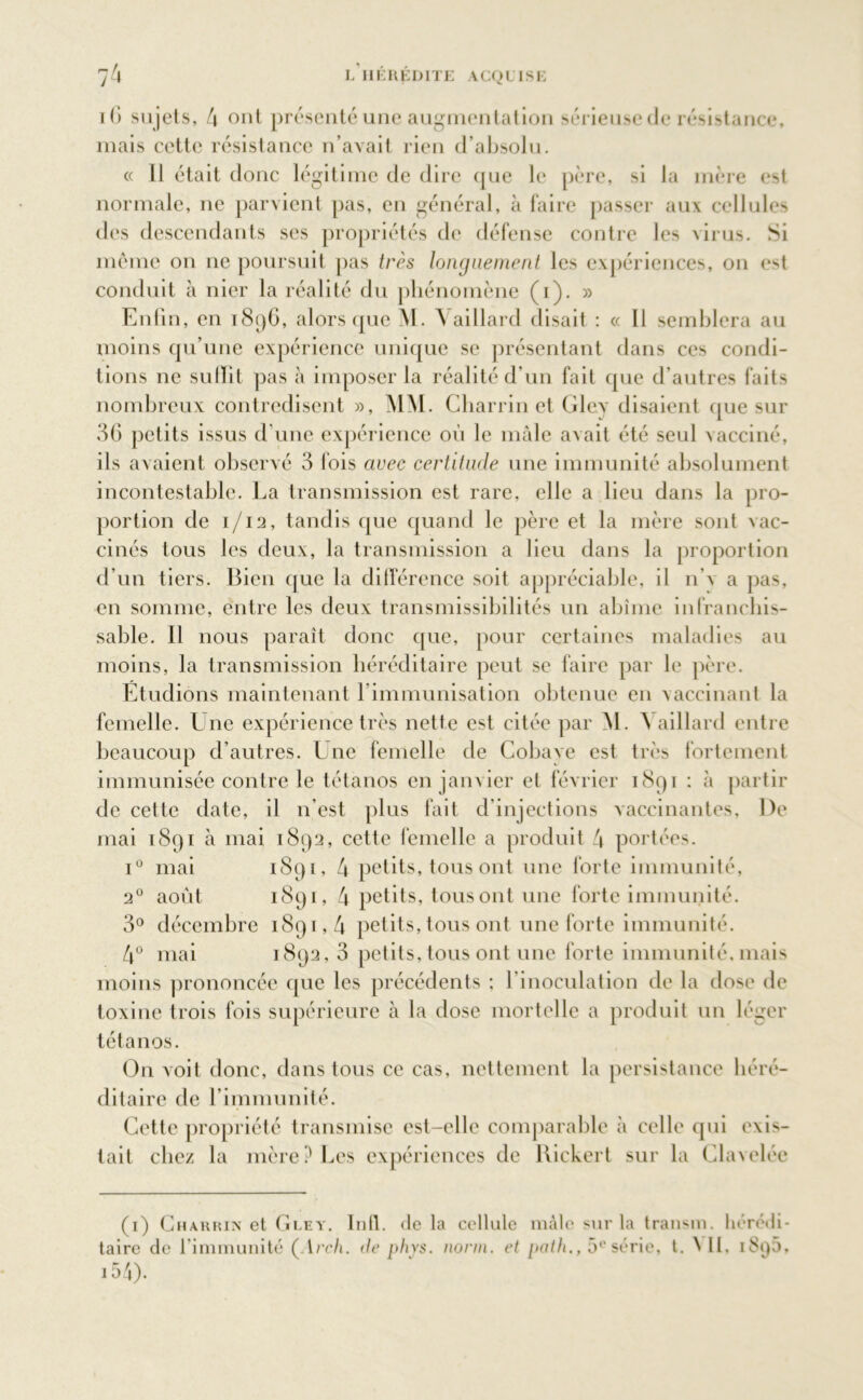 iG sujets, 4 ont présenté une augmentation sérieuse de résistance, mais cette résistance n’avait rien d’absolu. « Il était donc légitime de dire que le père, si la mère est normale, ne parvient pas, en général, à faire passer aux cellules des descendants ses propriétés de défense contre les xirus. Si même on ne poursuit pas très longuement les expériences, on est conduit à nier la réalité du phénomène (i). » Enfin, en 1896, alors que M. A aillard disait : « Il semblera au moins qu’une expérience unique se présentant dans ces condi- tions ne sulïit pas à imposer la réalité d’un fait que d’autres faits nombreux contredisent », MM. Cbarrin et Gley disaient que sur 36 petits issus d'une expérience où le mâle avait été seul vacciné, ils avaient observé 3 fois avec certitude une immunité absolument incontestable. La transmission est rare, elle a lieu dans la pro- portion de 1/12, tandis que quand le père et la mère sont vac- cinés tous les deux, la transmission a lieu dans la proportion d’un tiers. Bien que la différence soit appréciable, il n x a pas, en somme, entre les deux transmissibilités un abîme infranchis- sable. Il nous paraît donc que, pour certaines maladies au moins, la transmission héréditaire peut se faire par le père. Etudions maintenant l’immunisation obtenue en vaccinant la femelle. Une expérience très nette est citée par M. 4 aillard entre beaucoup d’autres. Une femelle de Cobave est très fortement immunisée contre le tétanos en janvier et février 1891 : à partir de cette date, il 11’est plus fait d’injections vaccinantes. De mai 1891 à mai 1892, cette femelle a produit 4 portées. iu mai 20 août 1891, 4 petits, tous ont une forte immunité, 1891, 4 petits, tousont une forte immunité. 3° décembre 1891,4 petits, tous ont une forte immunité. 4° mai 1892, 3 petits, tous ont une forte immunité, mais moins prononcée que les précédents ; l’inoculation de la dose de toxine trois fois supérieure à la dose mortelle a produit un léger tétanos. On voit donc, dans tous ce cas, nettement la persistance héré- ditaire de l’immunité. Cette propriété transmise est-elle comparable à celle qui exis- tait chez la mère? Les expériences de Rickert sur la Clavelée (1) Chakkin et Gley. Infl. de la cellule mâle sur la transir», hérédi- taire de l’immunité ( !rch. de ph\s. nonn. et path., 5e série, t. 4 IL i8()5, 154).