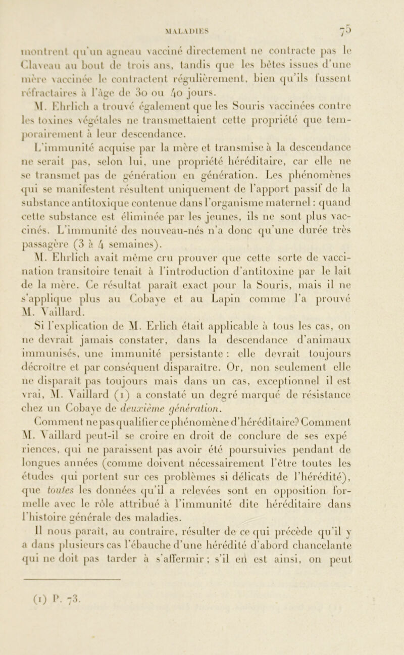 montrent qu’un agneau vacciné directement 11e contracte pas le Claveau au bout île trois ans, tandis que les bêtes issues d une mère vaccinée le contractent régulièrement, bien qu’ils lussent réfractaires à l’àge de 3o ou 4o jours. M. Elirlich a t rouvé également que les Souris vaccinées contre les toxines végétales 11e transmettaient cette propriété que tem- porairement à leur descendance. L’immunité acquise par la mère et transmise à la descendance ne serait pas, selon lui, une propriété héréditaire, car elle 11e se transmet pas de génération en génération. Les phénomènes qui se manifestent résultent uniquement de l’apport passif de la substance antitoxique contenue dans l’organisme maternel : quand cette substance est éliminée par les jeunes, ils ne sont plus vac- cinés. L’immunité des nouveau-nés n’a donc qu’une durée très passagère (3 à 4 semaines). M. Elirlich avait même cru prouver que cette sorte de vacci- nation transitoire tenait à l’introduction d’antitoxine par le lait de la mère. Ce résultat parait exact pour la Souris, mais il 11e s’applique plus au Cobave et au Lapin comme l’a prouvé M. Yaillard. Si l’explication de M. Erlich était applicable à tous les cas, on ne devrait jamais constater, dans la descendance d’animaux immunisés, une immunité persistante : elle devrait toujours décroître et par conséquent disparaître. Or, non seulement elle ne disparait pas toujours mais dans un cas, exceptionnel il est vrai, M. Vaillard (1) a constaté un degré marqué de résistance chez un Cobave de deuxième génération. Comment ne pas qualifier ce phénomène d’héréditaire? Comment M. \ aillard peut-il se croire en droit de conclure de ses expé riences, qui ne paraissent pas avoir été poursuivies pendant de longues années (comme doivent nécessairement l’être toutes les études qui portent sur ces problèmes si délicats de l’hérédité), que tontes les données qu’il a relevées sont en opposition for- melle avec le rôle attribué à l’immunité dite héréditaire dans l’histoire générale des maladies. Il nous parait, au contraire, résulter de ce qui précède qu’il \ a dans plusieurs cas l’ébauclie d’une hérédité d’abord chancelante qui ne doit pas tarder à s’affermir; s’il en est ainsi, on peut (1) P. 73.