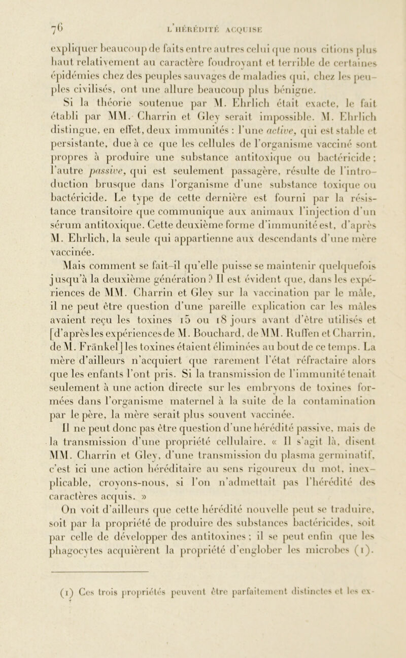 expliquer beaucoup de faits entre autres celui que nous citions plus haut relativement au caractère foudroyant et terrible de certaines épidémies chez des peuples sauvages de maladies qui, chez les peu- ples civilisés, ont une allure beaucoup plus bénigne. Si la théorie soutenue par M. Ehrlich était exacte, le fait établi par MM. ( iharrin et Gley serait impossible. NI. Ehrlich distingue, en elfet,deux immunités : l'une active, qui est stable et persistante, due à ce que les cellules de l'organisme vacciné sont propres à produire une substance antitoxique ou bactéricide; l’autre passive, qui est seulement passagère, résulte de l'intro- duction brusque dans l’organisme d’une substance toxique ou bactéricide. Le type de cette dernière est fourni par la résis- tance transitoire que communique aux animaux l’injection d'un sérum antitoxique. Cette deuxième forme d’immunité est, d’après M. Ehrlich, la seule qui appartienne aux descendants d’une mère vaccinée. Mais comment se fait-il qu’elle puisse se maintenir quelquefois jusqu’à la deuxième génération ? 11 est évident que, dans les expé- riences de MM. Charrin et Glev sur la vaccination par le mâle, il ne peut être question d’une pareille explication car les mâles avaient reçu les toxines i5 ou iS jours avant d’être utilisés et [ d’aprèsles expériencesde M. Bouchard, de MM. RulTen et Charrin, de M. Frankel] les toxines étaient éliminées au bout de ce temps. La mère d’ailleurs n’acquiert que rarement l'état réfractaire alors que les enfants l’ont pris. Si la transmission de l'immunité tenait seulement à une action directe sur les embrvons de toxines for- mées dans l’organisme maternel à la suite de la contamination par le père, la mère serait plus souvent vaccinée. Il ne peut donc pas être question d'une hérédité passive, mais de la transmission d’une propriété cellulaire. « 11 s’agit là, disent MM. Charrin et Gley, d’une transmission du plasma germinatif, c’est ici une action héréditaire au sens rigoureux du mot, inex- plicable, croyons-nous, si l’on n’admettait pas l’hérédité des caractères acquis. » On voit d’ailleurs que cette hérédité nouvelle peut se traduire, soit par la propriété de produire des substances bactéricides, soit par celle de développer des antitoxines; il se peut enfin (pie les phagocytes acquièrent la propriété d’englober les microbes (i).