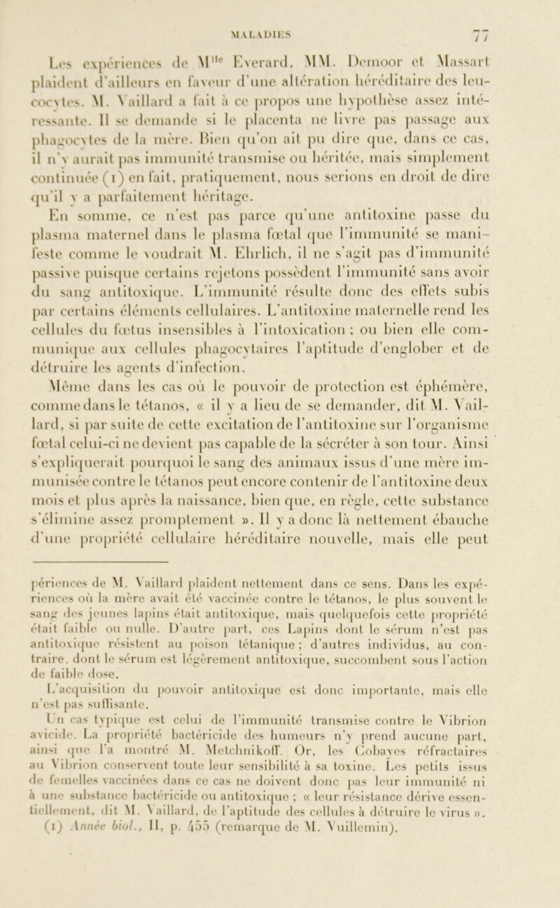 / / Los expériences de M11' Evcrard, MM. Dcmoor et Massart plaident d’ailleurs en faveur d’une altération héréditaire des leu- oocxtes. M. \ aillant a lait à ce propos une hypothèse assez inté- ressante. Il se demande si le placenta ne livre pas passage aux phagocytes de la mère. Bien qu’on ait pu dire que, dans ce cas, il n’v aurait pas immunité transmise ou héritée, mais simplement continuée p) en fait, pratiquement, nous serions en droit de dire qu'il n a parfaitement héritage. En somme, ce n’est pas parce qu’une antitoxine passe du plasma maternel dans le plasma fœtal que l’immunité se mani- feste comme le voudrait M. Ehrlich, il ne s’agit pas d’immunité passive puisque certains rejetons possèdent l’immunité sans avoir du sang antitoxique. L immunité résulte donc des effets subis par certains éléments cellulaires. L’antitoxine maternelle rend les cellules du fœtus insensibles à l’intoxication ; ou bien elle com- munique aux cellules phagocytaires l’aptitude d’englober et de détruire les agents d infection. Même dans les cas où le pouvoir de protection est éphémère, commedansle tétanos, « il y a lieu de se demander, dit M. A ail- lard, si par suite de cette excitation de l’antitoxine sur l’organisme fœtal celui-ci ne devient pas capable de la sécréter à son tour. Ainsi s’expliquerait pourquoi le sang des animaux issus d’une mère im- munisée contre le tétanos peut encore contenir de l’antitoxine deux mois et plus après la naissance, bien que, en règle, cette substance s’élimine assez promptement ». 11 y a donc là nettement ébauche d’une propriété cellulaire héréditaire nouvelle, mais elle peut périences de M. \ aillard plaident nettement dans ce sens. Dans les expé- riences où la mère avait été vaccinée contre le tétanos, le plus souvent le sang des jeunes lapins était antitoxique, mais quelquefois cette propriété était faible ou nulle. 1) autre part, ces Lapins dont le sérum n’est pas antitoxique résistent au poison tétanique; d’autres individus, au con- traire. dont le sérum est légèrement antitoxique, succombent sous l’action de faible dose. L’acquisition du pouvoir antitoxique est donc importante, mais elle n’est pas suffisante. I n cas typique est celui de l’immunité transmise contre le Vibrion avicide. La propriété bactéricide des humeurs n’y prend aucune part, ainsi tpie l’a montré M. MetchnikofT. Or, les Cobayes réfractaires au \ ibrion conservent toute leur sensibilité à sa toxine. Les petits issus de femelles vaccinées dans ce cas ne doivent donc pas leur immunité ni à une substance bactéricide ou antitoxique ; « leur résistance dérive essen- tiellement, dit M. \ aillard, de l’aptitude des cellules à détruire le virus ».