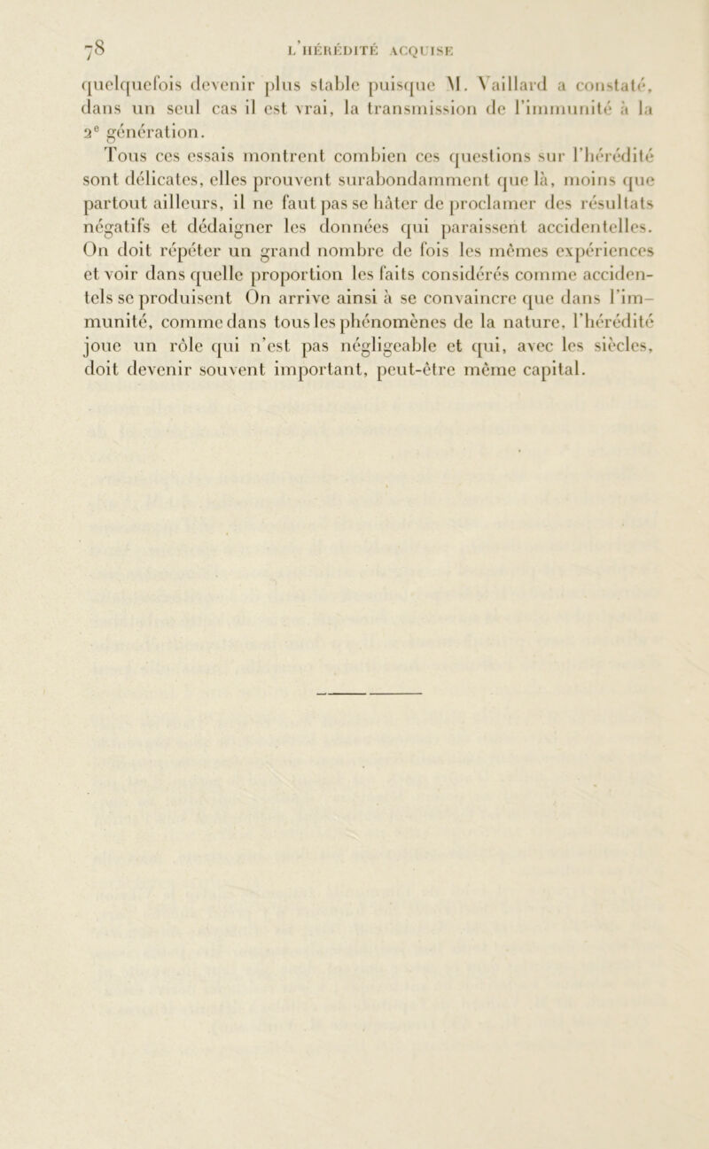 quelquefois devenir plus stable puisque M. Yaillard a constaté, dans un seul cas il est vrai, la transmission de l’immunité à la 2e génération. Tous ces essais montrent combien ces questions sur l’hérédité sont délicates, elles prouvent surabondamment que là, moins que partout ailleurs, il ne faut pas se bâter de proclamer des résultats négatifs et dédaigner les données qui paraissent accidentelles. On doit répéter un grand nombre de fois les mêmes expériences et voir dans quelle proportion les faits considérés comme acciden- tels se produisent On arrive ainsi à se convaincre que dans l’im- munité, comme dans tous les phénomènes de la nature, l’hérédité joue un rôle qui n’est pas négligeable et qui, avec les siècles, doit devenir souvent important, peut-être même capital.