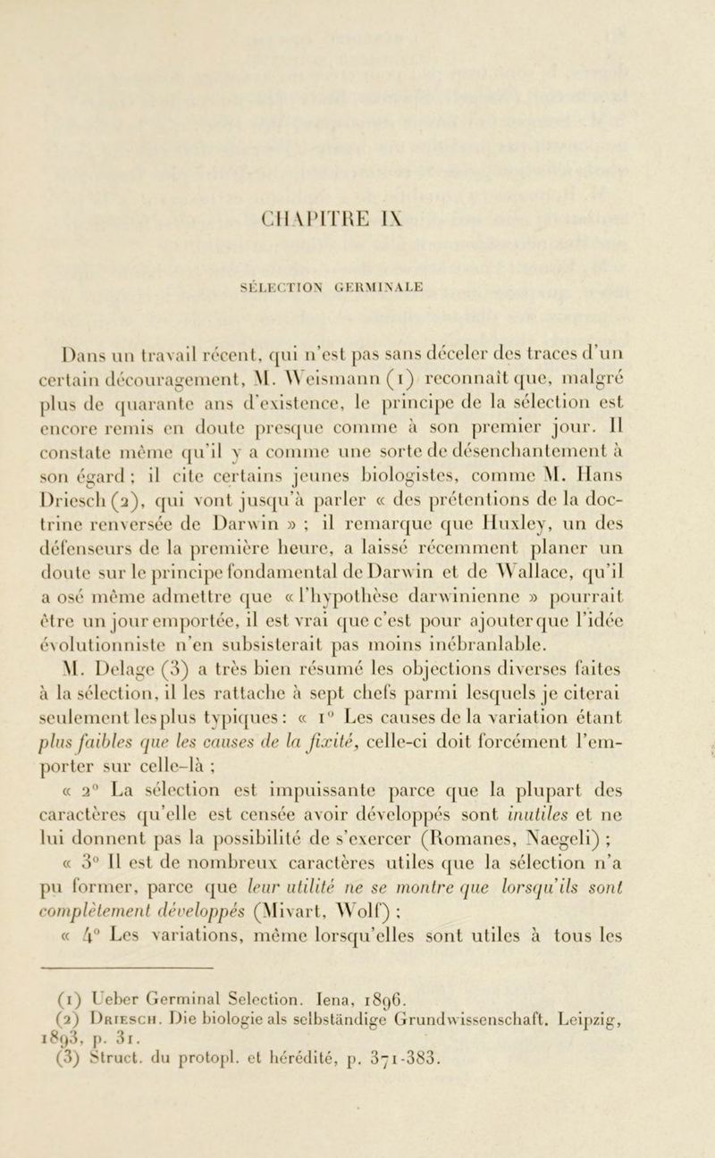 CH \ PITRE l\ S ÉLE CT IO N G E RMI N A LE Dans un travail récent, qui n’est pas sans déceler des traces d’un certain découragement, M. Weismann(i) reconnaît que, malgré plus de quarante ans d'existence, le principe de la sélection est encore remis en doute presque comme à son premier jour. 11 constate même qu’il v a comme une sorte de désenchantement à son égard; il cite certains jeunes biologistes, comme M. Hans Drieschéa), qui vont jusqu’à parler « des prétentions de la doc- trine renversée de Darwin » ; il remarque que Huxley, un des défenseurs de la première heure, a laissé récemment planer un doute sur le principe fondamental de Darwin et de Wallace, qu’il a osé même admettre que « l’hypothèse darwinienne » pourrait être un jour emportée, il est vrai que c’est pour ajoutcrque l’idée évolutionniste n’en subsisterait pas moins inébranlable. M. Delage (3) a très bien résumé les objections diverses faites à la sélection, il les rattache à sept chefs parmi lesquels je citerai seulement les plus typiques: « i° Les causes de la variation étant plus faibles que les causes de la fixité, celle-ci doit forcément l’em- porter sur celle-là ; « 2° La sélection est impuissante parce que la plupart des caractères qu elle est censée avoir développés sont inutiles et ne lui donnent pas la possibilité de s’exercer (Romanes, Naegeli) ; « 3° 11 est de nombreux caractères utiles que la sélection n’a pu former, parce que leur utilité ne se montre que lorsqu'ils sont complètement développés (Mivart, Wolf) ; « 4° Les variations, même lorsqu’elles sont utiles à tous les (1) L'eber Germinal Sélection. Iena, 1896. (2) Driesch. Die biologie als selbstândige Grundwissenschaft. Leipzig, i8q3, p. 3i.