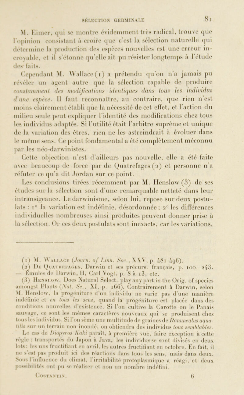M. l imer, qui se montre évidemment très radical, trouve que l'opinion consistant à croire que c’est la sélection naturelle qui détermine la production des espèces nouvelles est une erreur in- croNable, et il s’étonne qu elle ait pu résister longtemps à 1 étude des faits. Cependant M. Wallace (i) a prétendu qu’on n’a jamais pu ré\éler un agent autre que la sélection capable de produire constamment des modifications identiques dans tous les individus d'une espèce. Il faut reconnaître, au contraire, que rien n est moins clairement établi que la nécessité de cet effet, et l’action du milieu seule peut expliquer l'identité des modifications chez tous les individus adaptés. Si l’utilité était l’arbitre suprême et unique de la variation des êtres, rien ne les astreindrait à évoluer dans le même sens. Ce point fondamental a été complètement méconnu par les néo-darwinistes. Cette objection n'est d’ailleurs pas nouvelle, elle a été faite avec beaucoup de force par de Quatrcfagcs (2) et personne 11’a réfuter ce qu’a dit Jordan sur ce point. Les conclusions tirées récemment par W. Henslow (3) de ses études sur la sélection sont d’une remarquable netteté dans leur intransigeance. Le darwinisme, selon lui, repose sur deux postu- lats : i° la variation est indéfinie, désordonnée; 20 les différences individuelles nombreuses ainsi produites peuvent donner prise à la sélection. Or ces deux postulats sont inexacts, car les variations, (1) M. Wallace (Journ. of Linn. Soc., \\\ \p. 481-496). (2) De Qlatrefac.es. Darwin et ses précurs. français, p. 100, 243. — Lmules de Darwin, If, Cari Vogt, p. 8 à i3, etc. (3) Henslow. Does Natural Select, play any part in the Orig. of species amongst Plants (_V«£. Sc., Xi, p. 166). Contrairement à Darwin, selon M. Henslow, la progéniture d un individu 11e varie pas d une manière indéfinie et en tons les sens, quand la progéniture est placée dans des conditions nouvelles d’existence. Si l’on cultive la Carotte ou le Panais sauvage, ce '•ont les mêmes caractères nouveaux qui se produisent chez tous les individus. Si l on sème une multitude de graines fie Hanunculus arpia- Hlis sur un terrain non inondé, on obtiendra des individus tous semblables. Le cas de Diopyros kaki paraît, à première vue, faire exception à celte règle : transportés du .lapon à Java, les individus se sont divisés en deux lots: les uns fructifiant en avril, les autres fructifiant en octobre. En fait, il ne s’est pas produit ici des réactions dans tous les sens, mais dans deux. Sous l’influence du climat, l'irritabilité protoplasmique a réagi, et deux possibilités ont pu se réaliser et non un nombre indéfini. COSTANTLN. fi