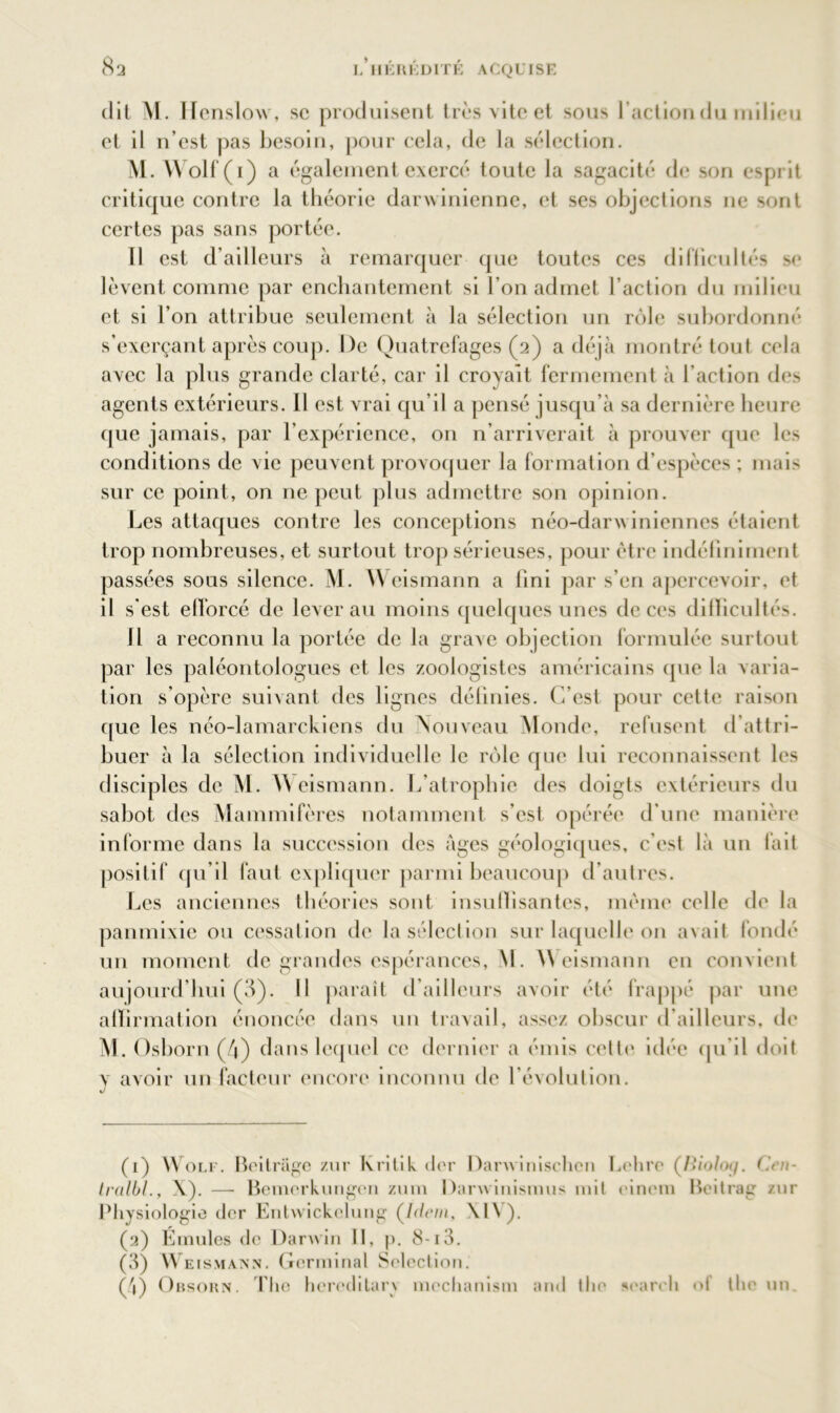 dit M. Henslow, sc produisent très vite et sous l’action du milieu et il n’est pas besoin, pour cela, de la sélection. M. Wolf (1) a également exercé toute la sagacité de son esprit critique contre la théorie darwinienne, et ses objections 11e sont certes pas sans portée. Il est d’ailleurs à remarquer que toutes ces difficultés se lèvent comme par enchantement si l’on admet l’action du milieu et si l’on attribue seulement à la sélection un rôle subordonné s’exerçant après coup. De Quatrefages (2) a déjà montré tout cela avec la plus grande clarté, car il croyait fermement à l’action des agents extérieurs. 11 est vrai qu’il a pensé jusqu’à sa dernière heure que jamais, par l’expérience, on n’arriverait à prouver que les conditions de vie peuvent provoquer la formation d’espèces ; mais sur ce point, on ne peut plus admettre son opinion. Les attaques contre les conceptions néo-darwiniennes étaient trop nombreuses, et surtout trop sérieuses, pour être indéfiniment passées sous silence. M. Weismann a fini par s’en apercevoir, et il s’est efforcé de lever au moins quelques unes de ces difficultés. Il a reconnu la portée de la grave objection formulée surtout par les paléontologues et les zoologistes américains (pie la varia- tion s’opère suivant des lignes définies. C’est pour cette raison que les néo-lamarckiens du Nouveau Monde, refusent d’attri- buer à la sélection individuelle le rôle que lui reconnaissent les disciples de M. Weismann. L’atrophie des doigts extérieurs du sabot des Mammifères notamment s’est opérée d’une manière informe dans la succession des âges géologiques, c’est là un fait positif qu’il faut expliquer parmi beaucoup d’autres. Les anciennes théories sont insuffisantes, même celle de la panmixie ou cessation de la sélection sur laquelle on avait fondé un moment de grandes espérances, \l. Weismann en convient aujourd’hui (3). Il paraît d’ailleurs avoir été frappé par une affirmation énoncée dans un travail, assez obscur d’ailleurs, de M. Osborn (4) dans lequel ce dernier a émis cette idée qu'il doit y avoir un facteur encore inconnu de l’évolution. (1) Wolf. Beitrage znr K ri ti k (1er Darwinisclicn Lehre (Bio/oj/. Ce/i- tralbl., X). — Bemerkungen zum Darwinismus mit einem Beitrag zur Physiologie (1er Entwickelung (Idem, \l\). (2) Emules de Darwin 11, j). 8-13. (3) Weismann. Germinal Sélection. (ô) Obsorn. The hcreditarx mechanism and the seareli ot tlie un.