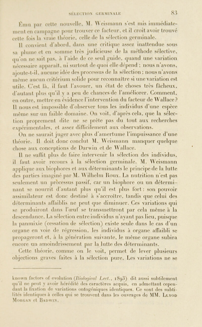 SI I.KCl lON (il liMIN M.K oo l'nm par cette nouvelle, M. Weismann s'est mis immédiate- ment en campagne pour trouver ce facteur, et il croit avoir trouvé cette fois la vraie théorie, celle de la sélection germinale. Il convient d’abord, dans une critique assez inattendue sous sa plume et en somme très judicieuse de la méthode sélective, qu’on ne sait pas, à l’aide de ce seul guide, quand une variation nécessaire apparaît, ni surtout de quoi elle dépend ; nous n’avons, ajoute-t-il, aucune idée des processus de la sélection ; nous n’avons même aucun critérium solide pour reconnaître si une variation est, utile. C’est là, il faut l'avouer, un état de choses très fâcheux, d’autant plus qu’il y a peu de chances de l'améliorer. Comment, on outre, mettre en évidence l'intervention du facteur de Wallace? Il nous est impossible d’observer tous les individus d’une espèce même sur un faible domaine. On voit, d’après cela, que la sélec- tion proprement dite ne se prête pas du tout aux recherches expérimentales, et assez difficilement aux observations. On ne saurait juger avec plus d’amertume l’impuissance d’une théorie. Il doit donc conclut M. Weismann manquer quelque chose aux conceptions de Darwin et de Wallace. Il ne su 11 i t plus de faire intervenir la sélection des individus, il faut avoir recours à la sélection germinale. M. Weismann applicpie aux biophores et aux déterminants le principe de la lutte des parties imaginé par W. W ilhclm Roux. La nutrition n’est pas seulement un processus passif, car un biophore ou un détermi- nant se nourrit d’autant plus qu’il est plus fort: son pouvoir assimilateur est donc destiné à s’accroître, tandis que celui des déterminants affaiblis ne peut que diminuer. Ces variations qui se produiront dans l’œuf se transmettront par cela même à la descendance. La sélection entre individus n’ayant pas lieu, puisque la panmixie (cessation de sélection) existe seule dans le cas d’un organe en voie de régression, les individus à organe affaibli se propageront et, à la génération suivante, le même organe subira encore un amoindrissement par la lutte des déterminants. Cette théorie, comme on le voit, permet de lever plusieurs objections graves laites à la sélection pure. Les variations ne se known factors of évolution (Biolofjical Lect., i8<)3) dit aussi subtilement qu’il ne peut \ avoir hérédité des caractères acquis, en admettant cepen- dant la fixation de variations ontogéniques identiques. Ce sont des subti- lités identiques à celles qui se trouvent dans les ouvrages de MM, Llyod Morgan et IWdwin,