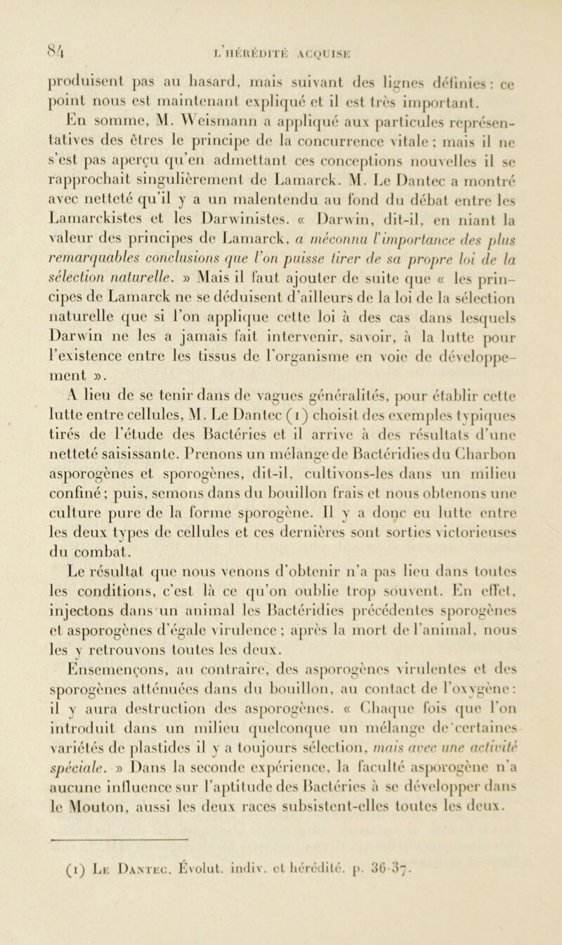 8A produisent pas au hasard, mais suivant des lignes définies: ce point nous est maintenant expliqué et il est très important. En somme, M. Weismann a appliqué aux particules représen- tatives des êtres le principe de la concurrence vitale; mais il ne s est pas aperçu qu en admettant ces conceptions nouvelles il se rapprochait singulièrement de Lamarck. M. Le Dantec a montré avec netteté qu’il y a un malentendu au fond du débat entre les Lamarckistes et les Darwinistes. « Darwin, dit-il, en niant la valeur des principes de Lamarck, a méconnu Y importance des plus remarquables conclusions que l'on puisse tirer de sa propre loi de la sélection naturelle. » Mais il faut ajouter de suite que « les prin- cipes de Lamarck ne se déduisent d’ailleurs de la loi de la sélection naturelle que si l’on applique cette loi à des cas dans lesquels Darwin ne les a jamais fait intervenir, savoir, à la lutte pour l’existence entre les tissus de l’organisme en voie de développe- ment ». A lieu de se tenir dans de vagues généralités, pour établir cette lutte entre cellules, M. Le Dantec (i) choisit des exemples tvpiques tirés de l’étude des Bactéries et il arrive à des résultats d’une netteté saisissante. Prenons un mélange de Bactéridies du Charbon asporogènes et sporogènes, dit-il, cultivons-les dans un milieu confiné ; puis, semons dans du bouillon frais et nous obtenons une culture pure de la forme sporogène. 11 y a donc eu lutte entre les deux tvpcs de cellules et ces dernières sont sorties victorieuses du combat. Le résultat que nous venons d’obtenir n’a pas lieu dans toutes les conditions, c’est là ce qu’on oublie trop souvent. En effet, injectons dans un animal les Bactéridies précédentes sporogènes et asporogènes d’égale virulence; après la mort de ranimai, nous les y retrouvons toutes les deux. Ensemençons, au contraire, des asporogènes virulentes et des sporogènes atténuées dans du bouillon, au contact de l’oxygène: il v aura destruction des asporogènes. « Chaque fois que l’on introduit dans un milieu quelconque un mélange de certaines variétés de plastides il y a toujours sélection, mais arec une activité spéciale. » Dans la seconde expérience, la faculté asporogène n'a aucune influence sur l’aptitude des Bactéries à se développer dans le Mouton, aussi les deux races subsistent-elles toutes les deux.