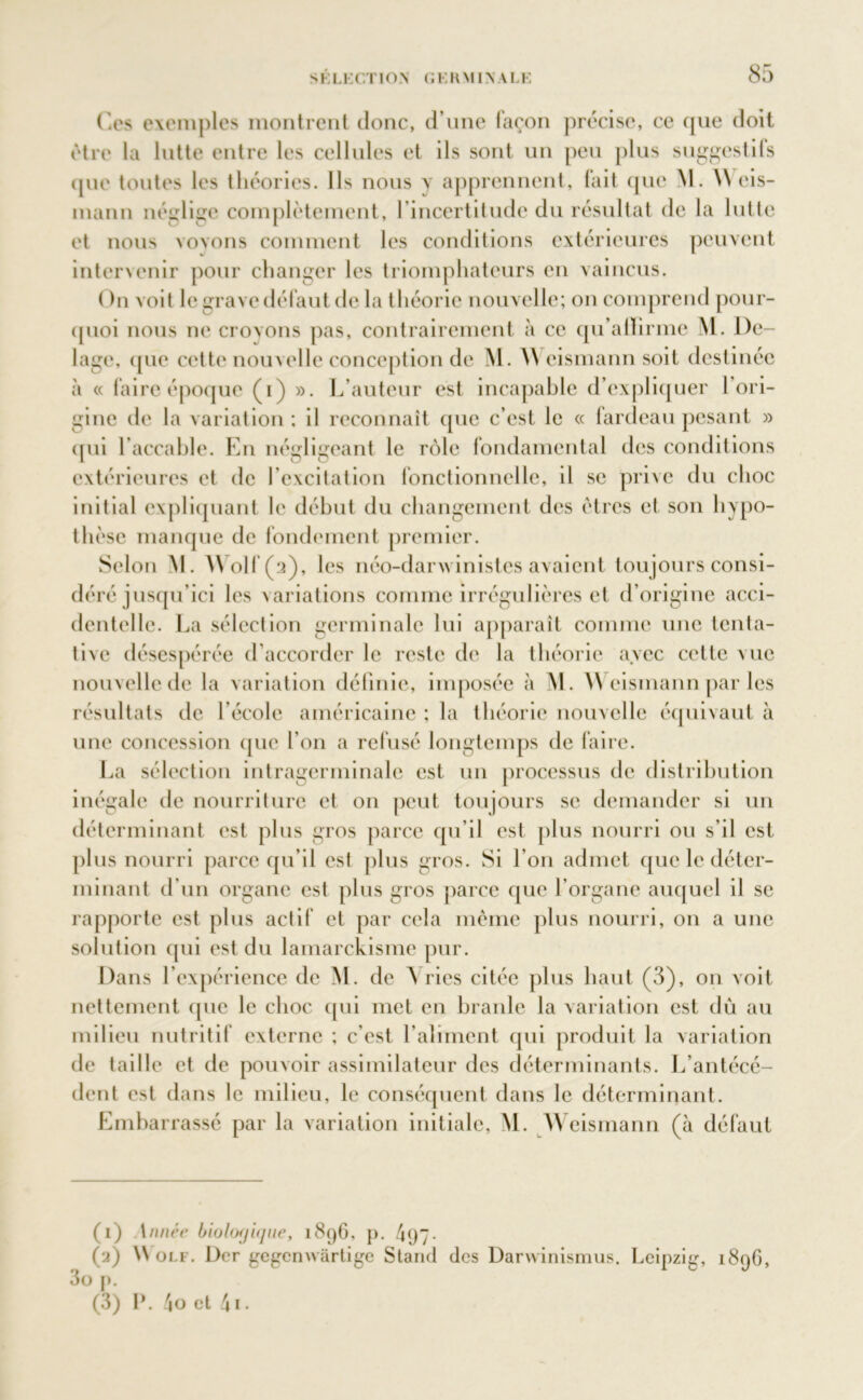 ('.es exemples montrent donc, d’une façon précise, ce que doit être la lutte entre les cellules et ils sont un peu plus suggestifs que toutes les théories. Ils nous y apprennent, fait que M. \\ eis- mann néglige complètement, l’incertitude du résultat de la lutte et nous voyons comment les conditions extérieures peuvent intervenir pour changer les triomphateurs en vaincus. On voit le grave défaut de la théorie nouvelle; on comprend pour- quoi nous ne croyons pas, contrairement à ce qu’alïirme M. De- lage, (jue cette nouvelle conception de M. W eismann soit destinée à « faire époque (i) ». L’auteur est incapable d’expliquer 1 ori- gine de la variation; il reconnaît que c’est le « lardeaupesant » (pii l’accable. En négligeant le rôle fondamental des conditions extérieures et de l'excitation fonctionnelle, il se prive du choc initial expliquant le début du changement des êtres et son hypo- thèse manque de fondement premier. Selon M. )\ oit ( a), les néo-darwinistes avaient toujours consi- déré jusqu’ici les variations comme irrégulières et d’origine acci- dentelle. La sélection germinale lui apparaît comme une tenta- tive désespérée d’accorder le reste de la théorie avec cette vue nouvelle de la variation définie, imposée à M. \\ eismann par les résultats de l’école américaine ; la théorie nouvelle équivaut à une concession que l’on a refusé longtemps de faire. La sélection intragerminale est un processus de distribution inégale de nourriture et on peut toujours se demander si un déterminant est plus gros parce qu’il est plus nourri ou s’il est plus nourri parce qu’il est plus gros. Si l’on admet que le déter- minant d'un organe est plus gros parce que l’organe auquel il se rapporte est plus actif et par cela même plus nourri, on a une solution qui est du lamarckisme pur. Dans l’expérience de M. de A ries citée plus haut (3), on voit nettement que le choc qui met en branle la variation est dû au milieu nutritif externe ; c’est l’aliment qui produit la variation de taille et de pouvoir assimilateur des déterminants. L’antécé- dent est dans le milieu, le conséquent dans le déterminant. Embarrassé par la variation initiale, M. A\ eismann (à défaut (1) \nuée biologique, 18c)6, p. 4q7- (2) Wolf. Dcr gegcmvàrtige Stand des Darwinismus. Leipzig, 1896, 3o p. (3) P. 4o et 41 •