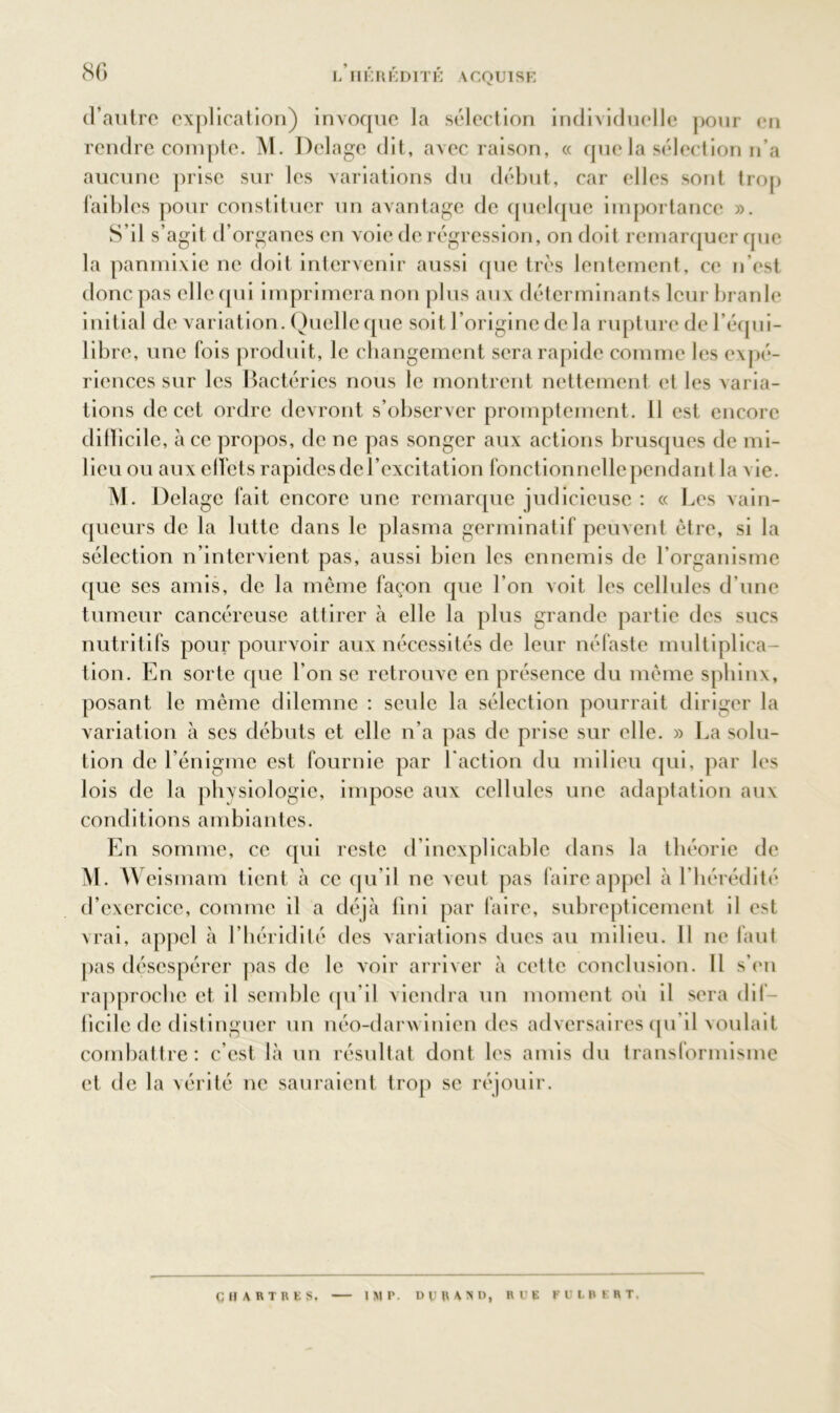 d’autre explication) invoque la sélection individuelle pour en rendre compte. M. Delage dit, avec raison, « que la sélection n’a aucune prise sur les variations du début, car elles sont trop faibles pour constituer un avantage de quelque importance ». S’il s’agit d’organes en voie de régression, on doit remarquer que la panmixie ne doit intervenir aussi que très lentement, ce n’est donc pas elle qui imprimera non plus aux déterminants leur branle initial de variation. Quelle que soit l’origine de la rupture de l’équi- libre, une fois produit, le changement sera rapide comme les expé- riences sur les Bactéries nous le montrent nettement et les varia- tions de cet ordre devront s’observer promptement. 11 est encore difficile, à ce propos, de ne pas songer aux actions brusques de mi- lieu ou aux effets rapides de l’excitation fonctionnelle pendant la vie. M. Delage fait encore une remarque judicieuse : « Les vain- queurs de la lutte dans le plasma germinatif peuvent être, si la sélection n’intervient pas, aussi bien les ennemis de l’organisme que ses amis, de la même façon que l’on voit les cellules d’une tumeur cancéreuse attirer à elle la plus grande partie des sucs nutritifs pour pourvoir aux nécessités de leur néfaste multiplica- tion. En sorte que l’on se retrouve en présence du même sphinx, posant le même dilemne : seule la sélection pourrait diriger la variation à scs débuts et elle n’a pas de prise sur elle. » La solu- tion de l’énigme est fournie par l'action du milieu qui, par les lois de la physiologie, impose aux cellules une adaptation aux conditions ambiantes. En somme, ce qui reste d’inexplicable dans la théorie de M. Weismam tient à ce qu’il ne veut pas faire appel à l’hérédité d’exercice, comme il a déjà fini par faire, subrepticement il est vrai, appel à l’héridilé des variations dues au milieu. Il ne faut pas désespérer pas de le voir arriver à cette conclusion. Il s’en rapproche et il semble qu’il viendra un moment où il sera dif- ficile de distinguer un néo-darwinien des adversaires qu’il voulait combattre: c’est là un résultat dont les amis du transformisme et de la vérité ne sauraient trop se réjouir. CHARTRES. IMP- DU HA ND, RUE FULBERT.