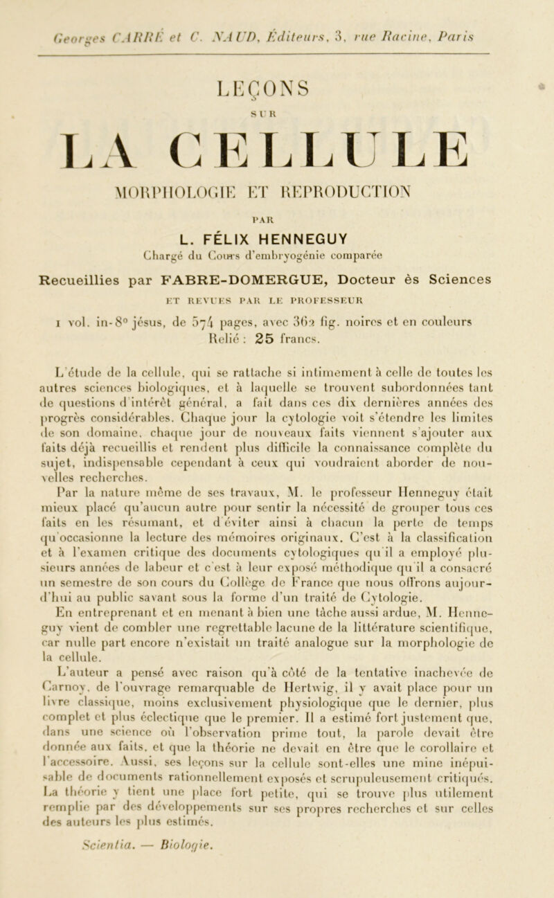 c* LEÇONS LA CELLE LE MORPHOLOGIE ET REPRODUCTION PAR L. FÉLIX HENNEGUY Chargé du Cours d’embryogénie comparée Recueillies par FABRE-DOMERGUE, Docteur ès Sciences ET REVUES PAR LE PROFESSEUR i vol. in-8° jésus, de 54 pages, avec 36a fig. noires et en couleurs Rel ié : 25 francs. L étude de la cellule, qui se rattache si intimement à celle de toutes les autres sciences biologiques, et à laquelle se trouvent subordonnées tant de questions d intérêt général, a fait dans ces dix dernières années des progrès considérables. Chaque jour la cytologie voit s'étendre les limites de son domaine, chaque jour de nouveaux faits viennent s ajouter aux faits déjà recueillis et rendent plus difficile la connaissance complète du sujet, indispensable cependant à ceux qui voudraient aborder de nou- velles recherches. Par la nature même de ses travaux, M. le professeur Henneguy était mieux placé qu’aucun autre pour sentir la nécessité de grouper tous ces faits en les résumant, et d éviter ainsi à chacun la perte de temps qu occasionne la lecture des mémoires originaux. C’est à la classification et à l’examen critique des documents cytologiques qu il a employé plu- sieurs années de labeur et c est à leur exposé méthodique qu'il a consacré un semestre de son cours du Collège de France que nous offrons aujour- d'hui au public savant sous la forme d’un traité de Cytologie. En entreprenant et en menant à bien une tâche aussi ardue, M. Henne- guy vient de combler une regrettable lacune de la littérature scientifique, car nulle part encore n’existait un traité analogue sur la morphologie de la cellule. L’auteur a pensé avec raison qu'à coté de la tentative inachevée de Carnoy. de l'ouvrage remarquable de Hertwig, il y avait place pour un Inre classique, moins exclusivement physiologique que le dernier, plus complet et plus éclectique que le premier. Il a estimé fort justement que, dans une science où l’observation prime tout, la parole devait être donnée aux faits, et que la théorie ne devait en être que le corollaire et 1 accessoire. Aussi, ses leçons sur la cellule sont-elles une mine inépui- sable de documents rationnellement exposés et scrupuleusement critiqués. La théorie y tient une place fort petite, qui se trouve plus utilement remplie par des développements sur ses propres recherches et sur celles des auteurs les plus estimés. Scientia. — Biolor/ie.